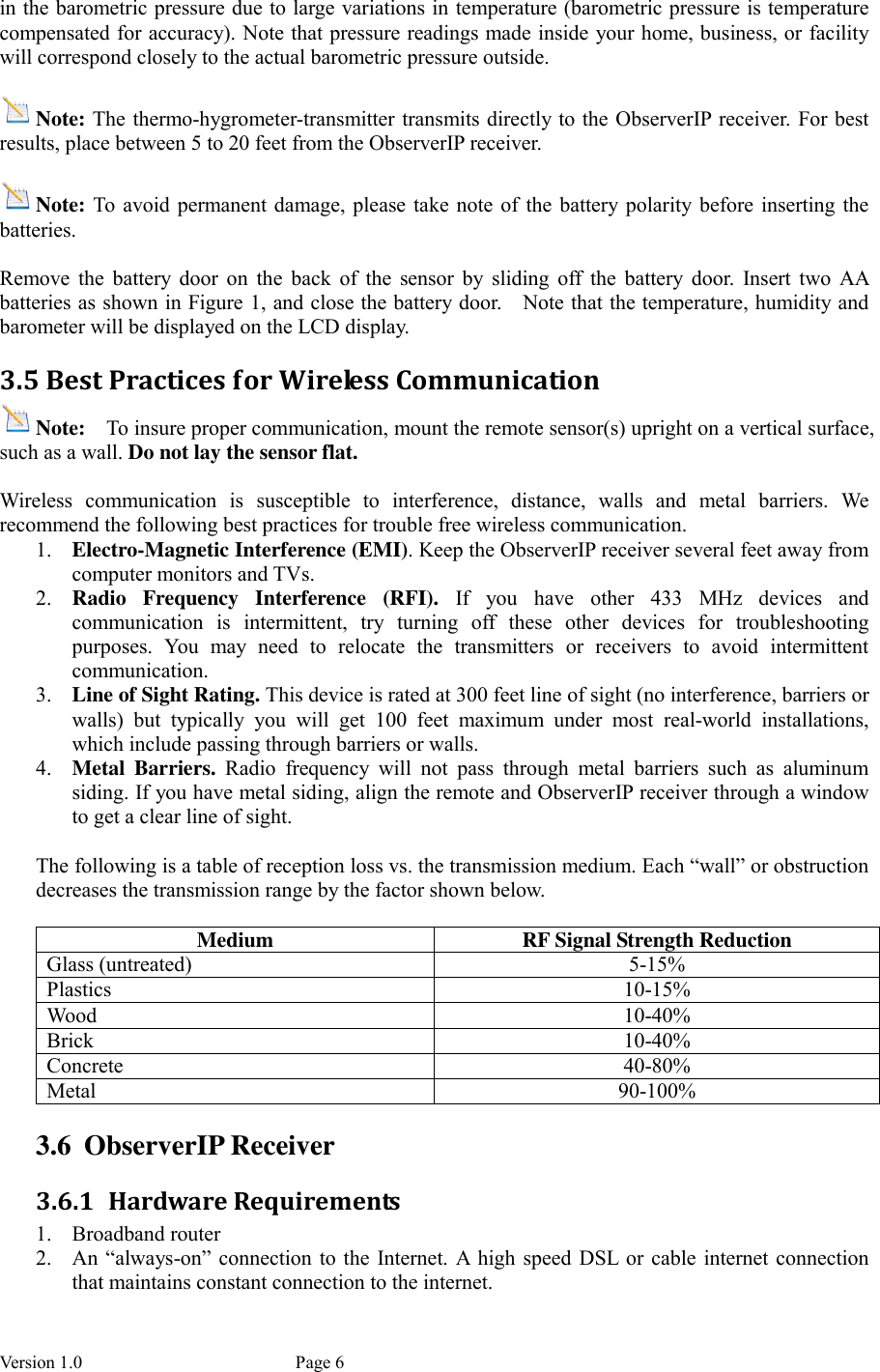 Version 1.0           Page 6 in the barometric pressure due to large variations in temperature (barometric pressure is temperature compensated for accuracy). Note that pressure readings made inside your home, business, or facility will correspond closely to the actual barometric pressure outside.  Note: The thermo-hygrometer-transmitter transmits directly to the ObserverIP receiver.  For best results, place between 5 to 20 feet from the ObserverIP receiver.  Note: To  avoid permanent  damage, please take note  of  the  battery polarity  before  inserting the batteries.  Remove  the  battery  door  on  the  back  of  the  sensor  by  sliding  off  the  battery  door.  Insert  two  AA batteries as shown in Figure 1, and close the battery door.    Note that the temperature, humidity and barometer will be displayed on the LCD display. 3.5 Best Practices for Wireless Communication Note:  To insure proper communication, mount the remote sensor(s) upright on a vertical surface, such as a wall. Do not lay the sensor flat.    Wireless  communication  is  susceptible  to  interference,  distance,  walls  and  metal  barriers.  We recommend the following best practices for trouble free wireless communication. 1. Electro-Magnetic Interference (EMI). Keep the ObserverIP receiver several feet away from computer monitors and TVs. 2. Radio  Frequency  Interference  (RFI).  If  you  have  other  433  MHz  devices  and communication  is  intermittent,  try  turning  off  these  other  devices  for  troubleshooting purposes.  You  may  need  to  relocate  the  transmitters  or  receivers  to  avoid  intermittent communication. 3. Line of Sight Rating. This device is rated at 300 feet line of sight (no interference, barriers or walls)  but  typically  you  will  get  100  feet  maximum  under  most  real-world  installations, which include passing through barriers or walls. 4. Metal  Barriers.  Radio  frequency  will  not  pass  through  metal  barriers  such  as  aluminum siding. If you have metal siding, align the remote and ObserverIP receiver through a window to get a clear line of sight.  The following is a table of reception loss vs. the transmission medium. Each “wall” or obstruction decreases the transmission range by the factor shown below.  Medium  RF Signal Strength Reduction Glass (untreated)  5-15% Plastics  10-15% Wood  10-40% Brick  10-40% Concrete  40-80% Metal  90-100% 3.6 ObserverIP Receiver 3.6.1 Hardware Requirements 1. Broadband router   2. An  “always-on” connection to the Internet. A  high speed DSL or cable  internet connection that maintains constant connection to the internet. 