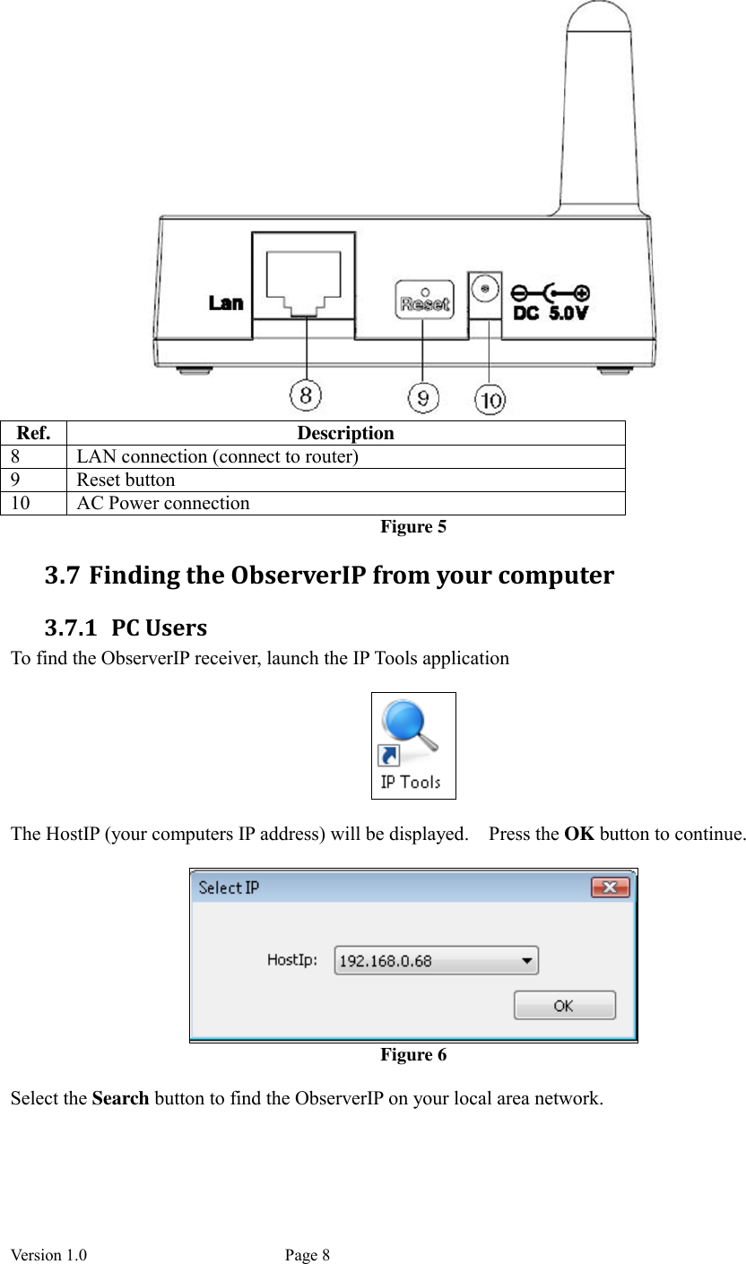 Version 1.0           Page 8  Ref.  Description 8  LAN connection (connect to router) 9  Reset button 10  AC Power connection Figure 5 3.7 Finding the ObserverIP from your computer 3.7.1 PC Users To find the ObserverIP receiver, launch the IP Tools application      The HostIP (your computers IP address) will be displayed.    Press the OK button to continue.   Figure 6  Select the Search button to find the ObserverIP on your local area network.  