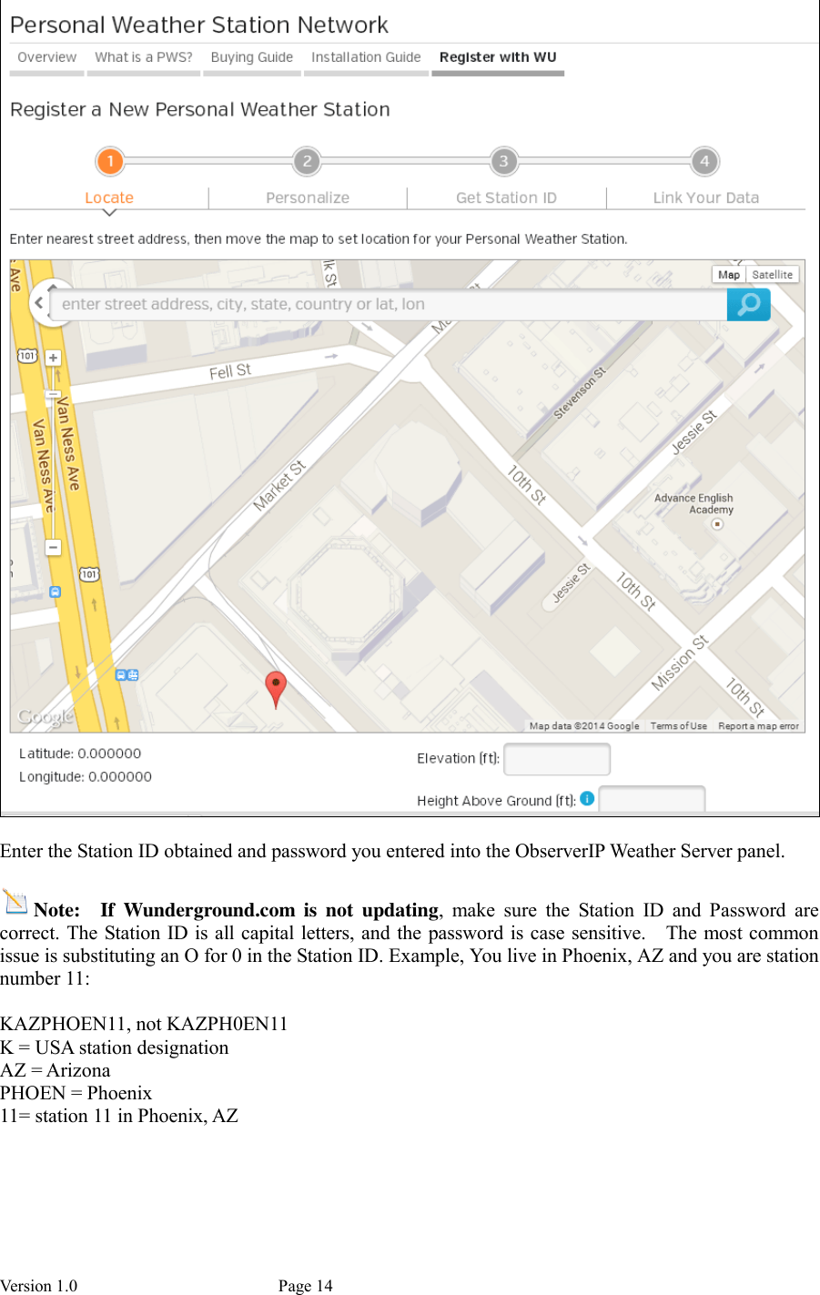 Version 1.0           Page 14   Enter the Station ID obtained and password you entered into the ObserverIP Weather Server panel.  Note:  If  Wunderground.com  is  not  updating,  make  sure  the  Station  ID  and  Password  are correct. The Station ID is all capital letters, and the password is case sensitive.    The most common issue is substituting an O for 0 in the Station ID. Example, You live in Phoenix, AZ and you are station number 11:  KAZPHOEN11, not KAZPH0EN11 K = USA station designation AZ = Arizona PHOEN = Phoenix 11= station 11 in Phoenix, AZ  