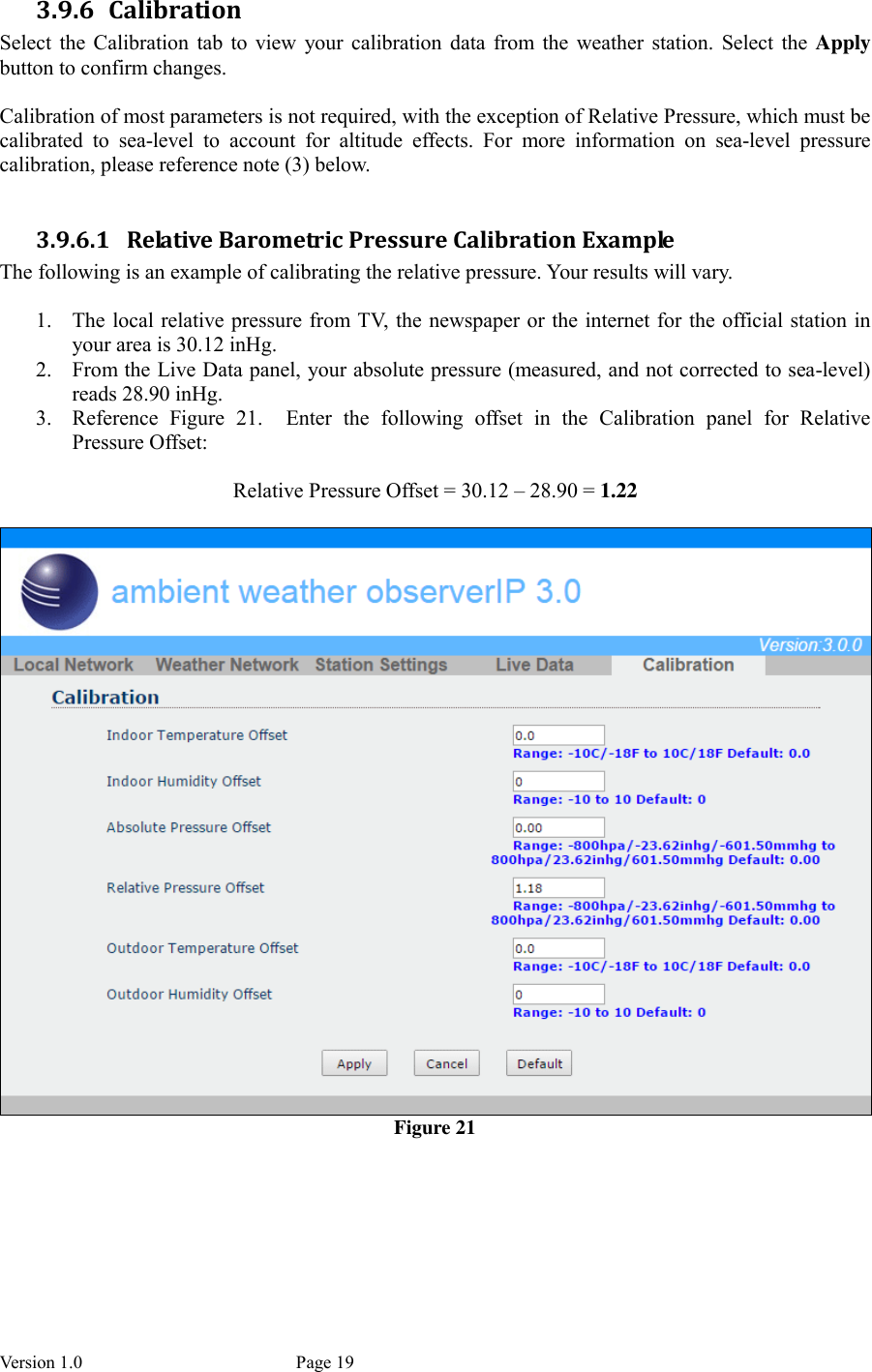 Version 1.0           Page 19 3.9.6 Calibration Select  the  Calibration  tab  to  view  your  calibration  data  from  the  weather  station.  Select the  Apply button to confirm changes.  Calibration of most parameters is not required, with the exception of Relative Pressure, which must be calibrated  to  sea-level  to  account  for  altitude  effects.  For  more  information  on  sea-level  pressure calibration, please reference note (3) below.  3.9.6.1 Relative Barometric Pressure Calibration Example The following is an example of calibrating the relative pressure. Your results will vary.  1. The local relative pressure from TV, the newspaper or the internet for the official station in your area is 30.12 inHg. 2. From the Live Data panel, your absolute pressure (measured, and not corrected to sea-level) reads 28.90 inHg. 3. Reference  Figure  21.    Enter  the  following  offset  in  the  Calibration  panel  for  Relative Pressure Offset:  Relative Pressure Offset = 30.12 – 28.90 = 1.22   Figure 21    