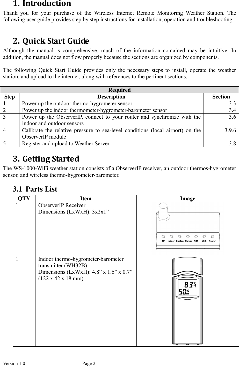 Version 1.0           Page 2 1. Introduction Thank  you  for  your  purchase  of  the  Wireless  Internet  Remote  Monitoring  Weather  Station.  The following user guide provides step by step instructions for installation, operation and troubleshooting.    2. Quick Start Guide Although  the  manual  is  comprehensive,  much  of  the  information  contained  may  be  intuitive.  In addition, the manual does not flow properly because the sections are organized by components.  The  following  Quick  Start  Guide  provides  only  the  necessary  steps  to  install,  operate  the  weather station, and upload to the internet, along with references to the pertinent sections.  Required Step  Description  Section 1  Power up the outdoor thermo-hygrometer sensor  3.3 2  Power up the indoor thermometer-hygrometer-barometer sensor  3.4 3  Power  up  the  ObserverIP,  connect  to  your  router  and  synchronize  with  the indoor and outdoor sensors 3.6 4  Calibrate  the  relative  pressure  to  sea-level  conditions  (local  airport)  on  the ObserverIP module 3.9.6 5  Register and upload to Weather Server  3.8 3. Getting Started The WS-1000-WiFi weather station consists of a ObserverIP receiver, an outdoor thermos-hygrometer sensor, and wireless thermo-hygrometer-barometer. 3.1 Parts List QTY  Item  Image 1  ObserverIP Receiver Dimensions (LxWxH): 3x2x1”   1  Indoor thermo-hygrometer-barometer transmitter (WH32B) Dimensions (LxWxH): 4.8” x 1.6” x 0.7” (122 x 42 x 18 mm)  