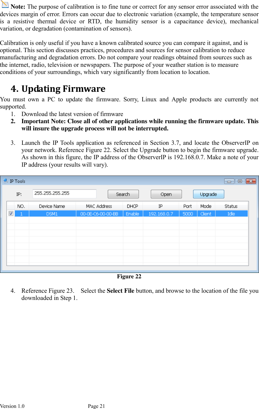 Version 1.0           Page 21 Note: The purpose of calibration is to fine tune or correct for any sensor error associated with the devices margin of error. Errors can occur due to electronic variation (example, the temperature sensor is  a  resistive  thermal  device  or  RTD,  the  humidity  sensor  is  a  capacitance  device),  mechanical variation, or degradation (contamination of sensors).  Calibration is only useful if you have a known calibrated source you can compare it against, and is optional. This section discusses practices, procedures and sources for sensor calibration to reduce manufacturing and degradation errors. Do not compare your readings obtained from sources such as the internet, radio, television or newspapers. The purpose of your weather station is to measure conditions of your surroundings, which vary significantly from location to location. 4. Updating Firmware You  must  own  a  PC  to  update  the  firmware.  Sorry,  Linux  and  Apple  products  are  currently  not supported.   1. Download the latest version of firmware   2. Important Note: Close all of other applications while running the firmware update. This will insure the upgrade process will not be interrupted.  3. Launch the  IP  Tools  application  as referenced in Section  3.7,  and locate the ObserverIP  on your network. Reference Figure 22. Select the Upgrade button to begin the firmware upgrade. As shown in this figure, the IP address of the ObserverIP is 192.168.0.7. Make a note of your IP address (your results will vary).   Figure 22  4. Reference Figure 23.    Select the Select File button, and browse to the location of the file you downloaded in Step 1.    