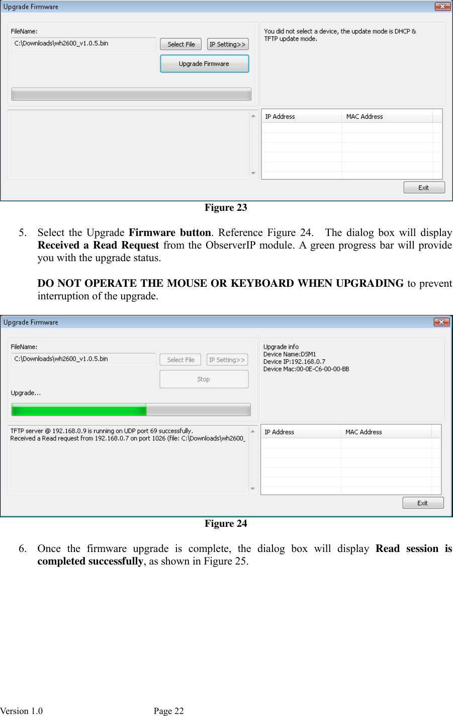 Version 1.0           Page 22  Figure 23  5. Select  the  Upgrade  Firmware  button.  Reference  Figure  24.    The  dialog  box  will  display Received a Read Request from the ObserverIP module. A  green progress bar will provide you with the upgrade status.    DO NOT OPERATE THE MOUSE OR KEYBOARD WHEN UPGRADING to prevent interruption of the upgrade.   Figure 24  6. Once  the  firmware  upgrade  is  complete,  the  dialog  box  will  display  Read  session  is completed successfully, as shown in Figure 25. 