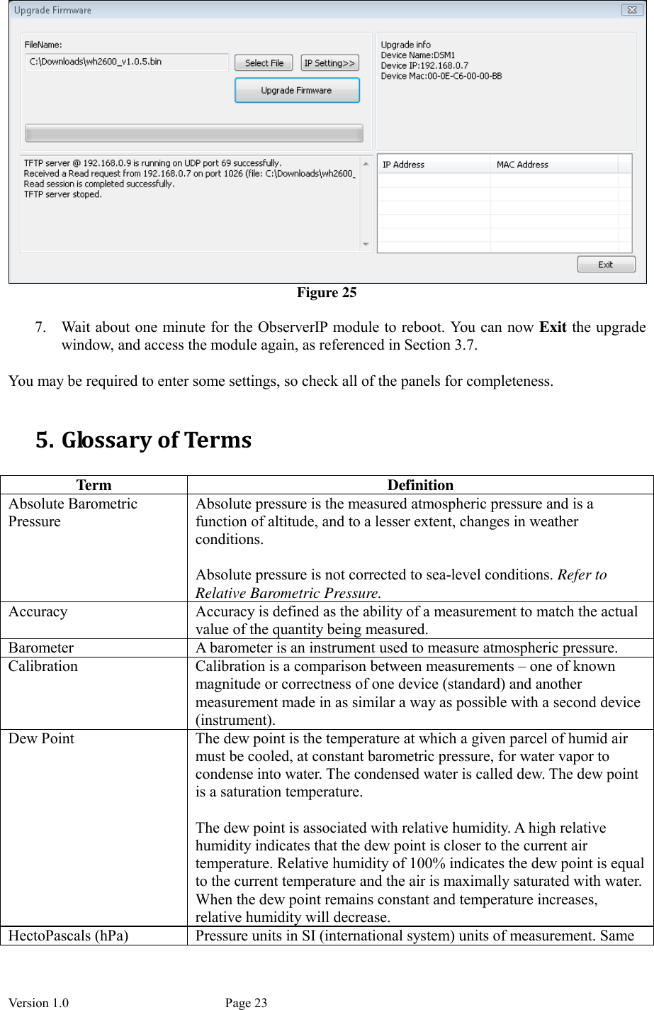 Version 1.0           Page 23  Figure 25  7. Wait about one minute for the ObserverIP module to reboot. You can now Exit the upgrade window, and access the module again, as referenced in Section 3.7.  You may be required to enter some settings, so check all of the panels for completeness.  5. Glossary of Terms  Term  Definition Absolute Barometric Pressure Absolute pressure is the measured atmospheric pressure and is a function of altitude, and to a lesser extent, changes in weather conditions.  Absolute pressure is not corrected to sea-level conditions. Refer to Relative Barometric Pressure. Accuracy  Accuracy is defined as the ability of a measurement to match the actual value of the quantity being measured. Barometer  A barometer is an instrument used to measure atmospheric pressure. Calibration  Calibration is a comparison between measurements – one of known magnitude or correctness of one device (standard) and another measurement made in as similar a way as possible with a second device (instrument). Dew Point  The dew point is the temperature at which a given parcel of humid air must be cooled, at constant barometric pressure, for water vapor to condense into water. The condensed water is called dew. The dew point is a saturation temperature.  The dew point is associated with relative humidity. A high relative humidity indicates that the dew point is closer to the current air temperature. Relative humidity of 100% indicates the dew point is equal to the current temperature and the air is maximally saturated with water. When the dew point remains constant and temperature increases, relative humidity will decrease. HectoPascals (hPa)  Pressure units in SI (international system) units of measurement. Same 