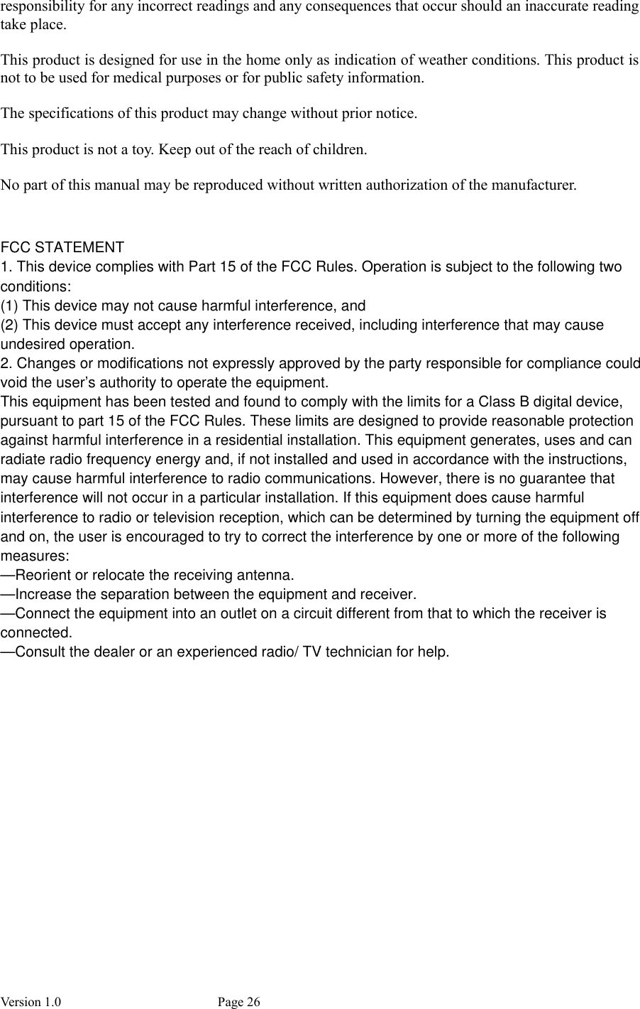 Version 1.0           Page 26 responsibility for any incorrect readings and any consequences that occur should an inaccurate reading take place.  This product is designed for use in the home only as indication of weather conditions. This product is not to be used for medical purposes or for public safety information.  The specifications of this product may change without prior notice.  This product is not a toy. Keep out of the reach of children.  No part of this manual may be reproduced without written authorization of the manufacturer.                    FCC STATEMENT1. This device complies with Part 15 of the FCC Rules. Operation is subject to the following twoconditions:(1) This device may not cause harmful interference, and(2) This device must accept any interference received, including interference that may causeundesired operation.2. Changes or modifications not expressly approved by the party responsible for compliance couldvoid the user’s authority to operate the equipment.This equipment has been tested and found to comply with the limits for a Class B digital device,pursuant to part 15 of the FCC Rules. These limits are designed to provide reasonable protectionagainst harmful interference in a residential installation. This equipment generates, uses and canradiate radio frequency energy and, if not installed and used in accordance with the instructions,may cause harmful interference to radio communications. However, there is no guarantee thatinterference will not occur in a particular installation. If this equipment does cause harmfulinterference to radio or television reception, which can be determined by turning the equipment offand on, the user is encouraged to try to correct the interference by one or more of the followingmeasures:—Reorient or relocate the receiving antenna.—Increase the separation between the equipment and receiver.—Connect the equipment into an outlet on a circuit different from that to which the receiver isconnected.—Consult the dealer or an experienced radio/ TV technician for help.