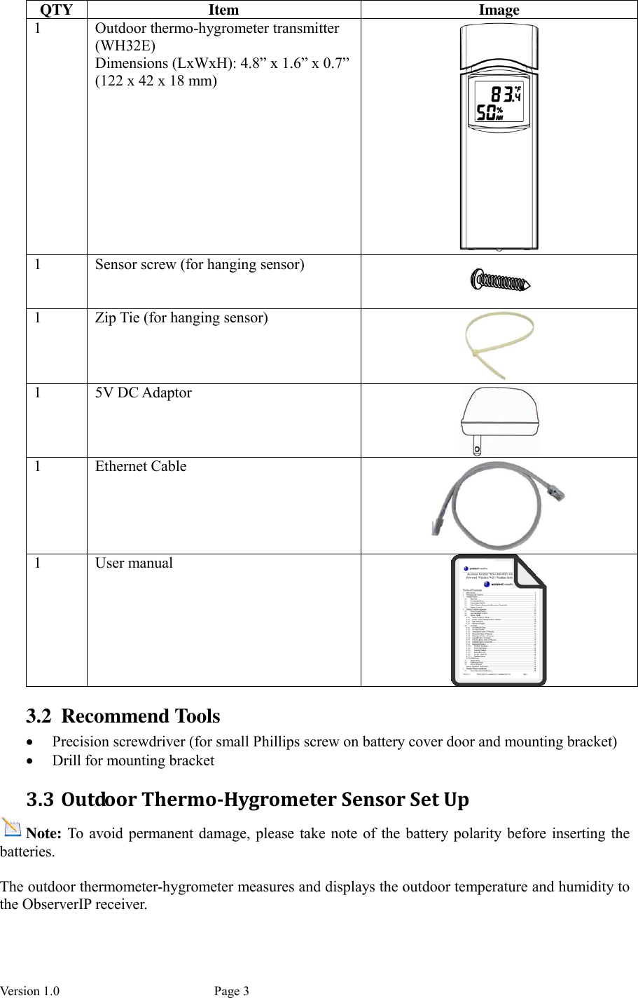 Version 1.0           Page 3 QTY  Item  Image 1  Outdoor thermo-hygrometer transmitter (WH32E) Dimensions (LxWxH): 4.8” x 1.6” x 0.7” (122 x 42 x 18 mm)  1  Sensor screw (for hanging sensor)  1  Zip Tie (for hanging sensor)  1  5V DC Adaptor  1  Ethernet Cable  1  User manual  3.2 Recommend Tools  Precision screwdriver (for small Phillips screw on battery cover door and mounting bracket)  Drill for mounting bracket 3.3 Outdoor Thermo-Hygrometer Sensor Set Up Note: To  avoid permanent  damage, please take note  of  the battery  polarity before inserting  the batteries.  The outdoor thermometer-hygrometer measures and displays the outdoor temperature and humidity to the ObserverIP receiver.  