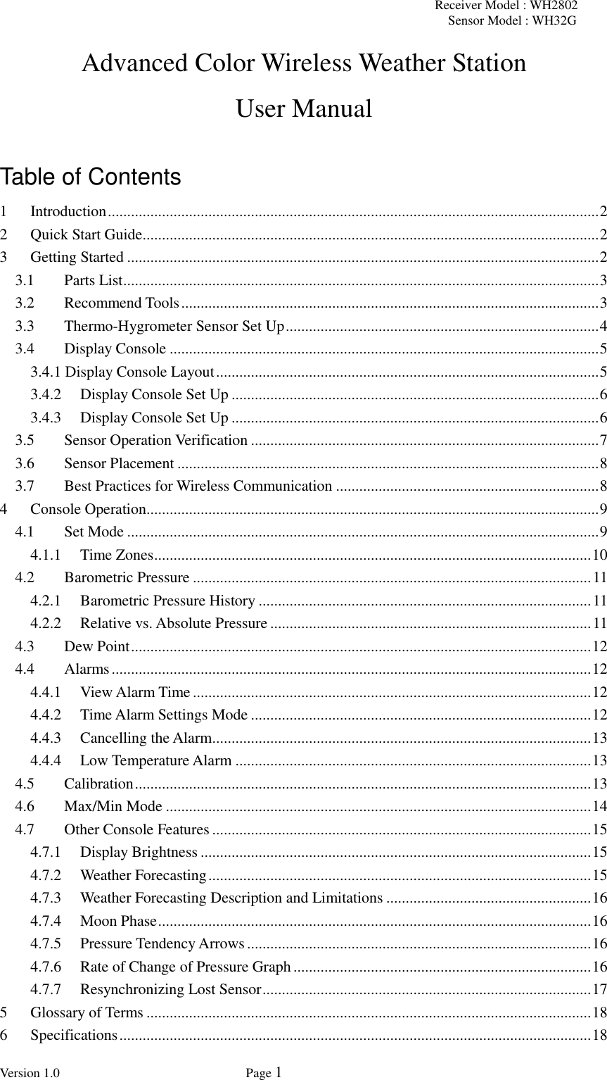 Receiver Model : WH2802 Sensor Model : WH32G Version 1.0             Page 1  Advanced Color Wireless Weather Station   User Manual  Table of Contents 1 Introduction ............................................................................................................................... 2 2 Quick Start Guide ...................................................................................................................... 2 3 Getting Started .......................................................................................................................... 2 3.1 Parts List ........................................................................................................................... 3 3.2 Recommend Tools ............................................................................................................ 3 3.3 Thermo-Hygrometer Sensor Set Up ................................................................................. 4 3.4 Display Console ............................................................................................................... 5 3.4.1 Display Console Layout ................................................................................................... 5 3.4.2 Display Console Set Up ............................................................................................... 6 3.4.3 Display Console Set Up ............................................................................................... 6 3.5 Sensor Operation Verification .......................................................................................... 7 3.6 Sensor Placement ............................................................................................................. 8 3.7 Best Practices for Wireless Communication .................................................................... 8 4 Console Operation..................................................................................................................... 9 4.1 Set Mode .......................................................................................................................... 9 4.1.1 Time Zones ................................................................................................................. 10 4.2 Barometric Pressure ....................................................................................................... 11 4.2.1 Barometric Pressure History ...................................................................................... 11 4.2.2 Relative vs. Absolute Pressure ................................................................................... 11 4.3 Dew Point ....................................................................................................................... 12 4.4 Alarms ............................................................................................................................ 12 4.4.1 View Alarm Time ....................................................................................................... 12 4.4.2 Time Alarm Settings Mode ........................................................................................ 12 4.4.3 Cancelling the Alarm .................................................................................................. 13 4.4.4 Low Temperature Alarm ............................................................................................ 13 4.5 Calibration ...................................................................................................................... 13 4.6 Max/Min Mode .............................................................................................................. 14 4.7 Other Console Features .................................................................................................. 15 4.7.1 Display Brightness ..................................................................................................... 15 4.7.2 Weather Forecasting ................................................................................................... 15 4.7.3 Weather Forecasting Description and Limitations ..................................................... 16 4.7.4 Moon Phase ................................................................................................................ 16 4.7.5 Pressure Tendency Arrows ......................................................................................... 16 4.7.6 Rate of Change of Pressure Graph ............................................................................. 16 4.7.7 Resynchronizing Lost Sensor ..................................................................................... 17 5 Glossary of Terms ................................................................................................................... 18 6 Specifications .......................................................................................................................... 18 