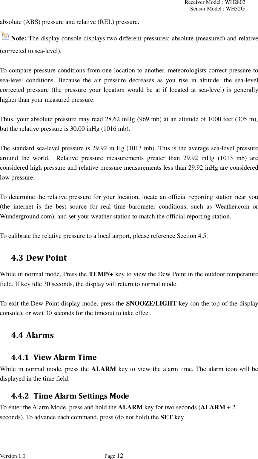 Receiver Model : WH2802 Sensor Model : WH32G Version 1.0             Page 12  absolute (ABS) pressure and relative (REL) pressure. Note: The display console displays two different pressures: absolute (measured) and relative (corrected to sea-level).  To compare pressure conditions from one location to another, meteorologists correct pressure to sea-level  conditions.  Because  the  air  pressure  decreases  as  you  rise  in  altitude,  the  sea-level corrected  pressure  (the  pressure  your  location  would  be  at  if  located  at  sea-level)  is  generally higher than your measured pressure.  Thus, your absolute pressure may read 28.62 inHg (969 mb) at an altitude of 1000 feet (305 m), but the relative pressure is 30.00 inHg (1016 mb).  The standard sea-level pressure is 29.92 in Hg (1013 mb). This is the average sea-level pressure around  the  world.    Relative  pressure  measurements  greater  than  29.92  inHg  (1013  mb)  are considered high pressure and relative pressure measurements less than 29.92 inHg are considered low pressure.  To determine the relative pressure for your location, locate an official reporting station near you (the  internet  is  the  best  source  for  real  time  barometer  conditions,  such  as  Weather.com  or Wunderground.com), and set your weather station to match the official reporting station.  To calibrate the relative pressure to a local airport, please reference Section 4.5. 4.3 Dew Point While in normal mode, Press the TEMP/+ key to view the Dew Point in the outdoor temperature field. If key idle 30 seconds, the display will return to normal mode.  To exit the Dew Point display mode, press the SNOOZE/LIGHT key (on the top of the display console), or wait 30 seconds for the timeout to take effect. 4.4 Alarms 4.4.1 View Alarm Time While in normal mode, press the ALARM key to view the alarm time. The alarm icon will be displayed in the time field. 4.4.2 Time Alarm Settings Mode To enter the Alarm Mode, press and hold the ALARM key for two seconds (ALARM + 2 seconds). To advance each command, press (do not hold) the SET key.   
