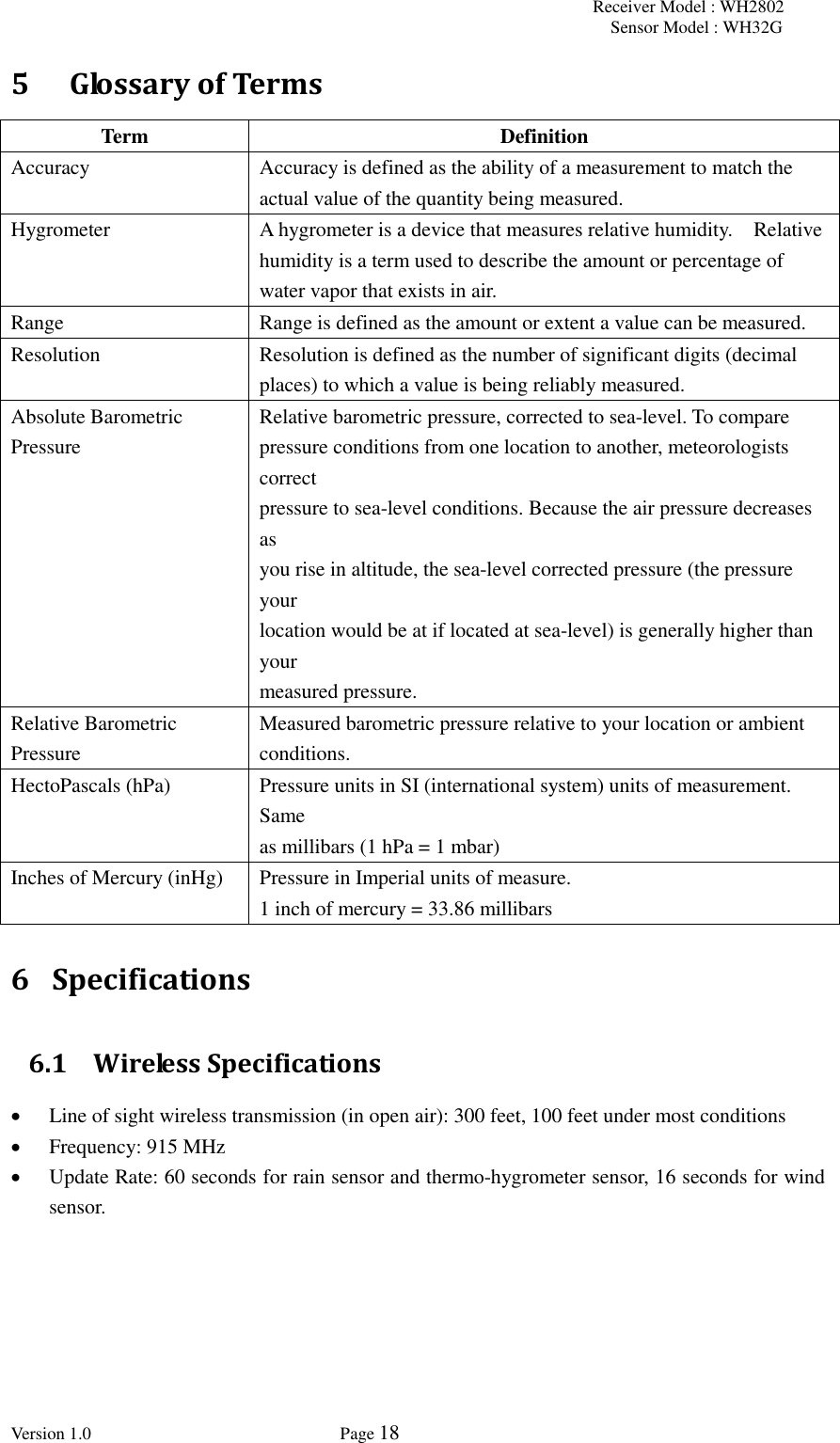 Receiver Model : WH2802 Sensor Model : WH32G Version 1.0             Page 18  5   Glossary of Terms Term Definition Accuracy Accuracy is defined as the ability of a measurement to match the actual value of the quantity being measured. Hygrometer A hygrometer is a device that measures relative humidity.    Relative humidity is a term used to describe the amount or percentage of water vapor that exists in air. Range Range is defined as the amount or extent a value can be measured. Resolution Resolution is defined as the number of significant digits (decimal places) to which a value is being reliably measured. Absolute Barometric Pressure    Relative barometric pressure, corrected to sea-level. To compare pressure conditions from one location to another, meteorologists correct   pressure to sea-level conditions. Because the air pressure decreases as   you rise in altitude, the sea-level corrected pressure (the pressure your   location would be at if located at sea-level) is generally higher than your   measured pressure.   Relative Barometric Pressure   Measured barometric pressure relative to your location or ambient     conditions.     HectoPascals (hPa) Pressure units in SI (international system) units of measurement. Same   as millibars (1 hPa = 1 mbar)   Inches of Mercury (inHg)   Pressure in Imperial units of measure.   1 inch of mercury = 33.86 millibars 6 Specifications 6.1 Wireless Specifications  Line of sight wireless transmission (in open air): 300 feet, 100 feet under most conditions  Frequency: 915 MHz  Update Rate: 60 seconds for rain sensor and thermo-hygrometer sensor, 16 seconds for wind sensor. 