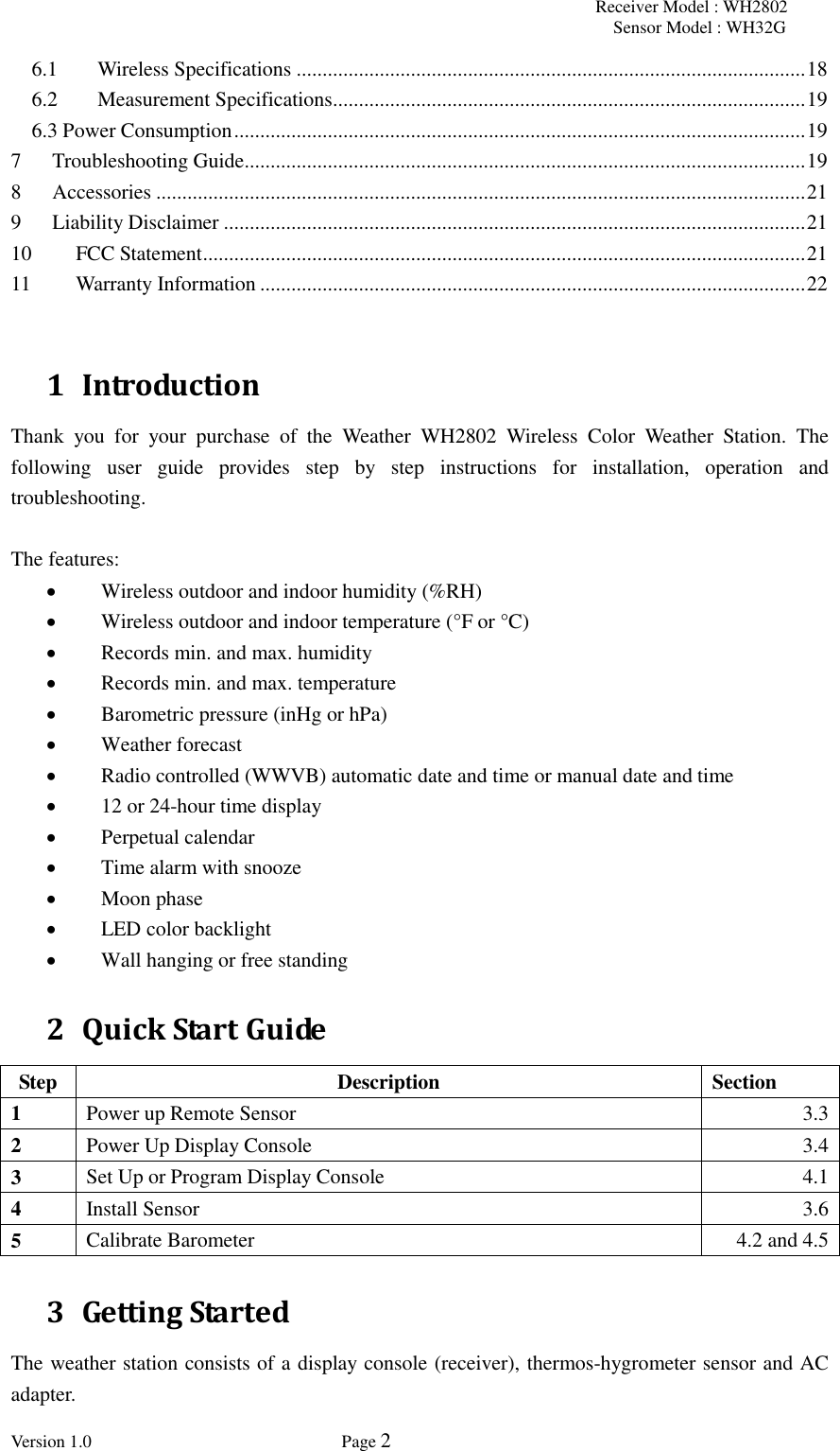 Receiver Model : WH2802 Sensor Model : WH32G Version 1.0             Page 2  6.1 Wireless Specifications .................................................................................................. 18 6.2 Measurement Specifications ........................................................................................... 19 6.3 Power Consumption .............................................................................................................. 19 7 Troubleshooting Guide ............................................................................................................ 19 8 Accessories ............................................................................................................................. 21 9 Liability Disclaimer ................................................................................................................ 21 10 FCC Statement .................................................................................................................... 21 11 Warranty Information ......................................................................................................... 22  1 Introduction Thank  you  for  your  purchase  of  the  Weather  WH2802  Wireless  Color  Weather  Station.  The following  user  guide  provides  step  by  step  instructions  for  installation,  operation  and troubleshooting.      The features:  Wireless outdoor and indoor humidity (%RH)  Wireless outdoor and indoor temperature (°F or °C)    Records min. and max. humidity  Records min. and max. temperature  Barometric pressure (inHg or hPa)  Weather forecast    Radio controlled (WWVB) automatic date and time or manual date and time  12 or 24-hour time display    Perpetual calendar    Time alarm with snooze  Moon phase  LED color backlight    Wall hanging or free standing 2 Quick Start Guide Step Description Section 1 Power up Remote Sensor 3.3 2 Power Up Display Console 3.4 3 Set Up or Program Display Console 4.1 4 Install Sensor 3.6 5 Calibrate Barometer 4.2 and 4.5 3 Getting Started The weather station consists of a display console (receiver), thermos-hygrometer sensor and AC adapter. 