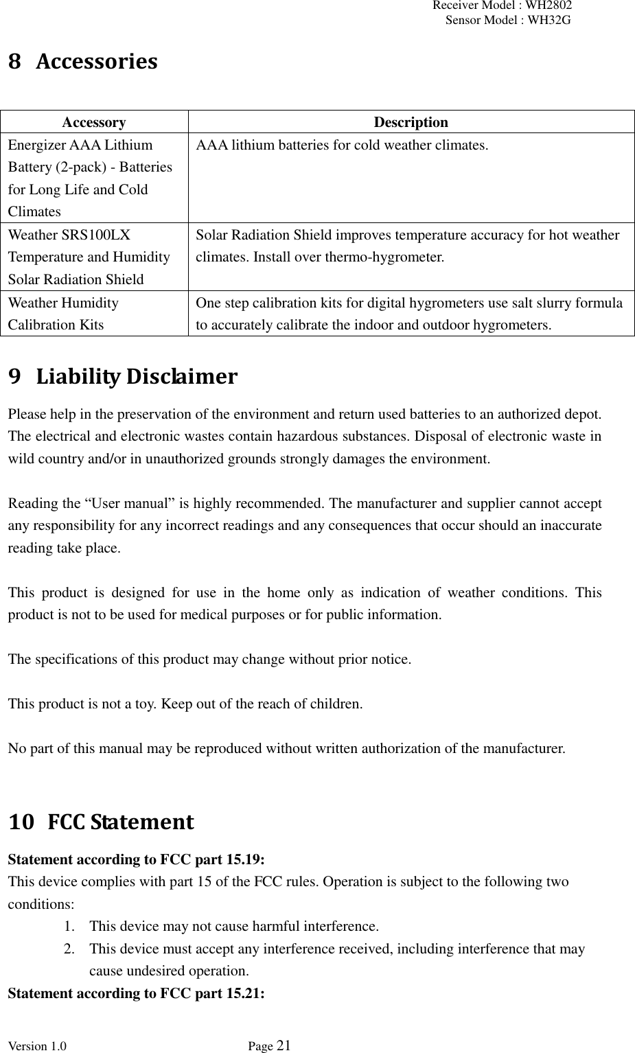 Receiver Model : WH2802 Sensor Model : WH32G Version 1.0             Page 21  8 Accessories  Accessory Description Energizer AAA Lithium Battery (2-pack) - Batteries for Long Life and Cold Climates AAA lithium batteries for cold weather climates. Weather SRS100LX Temperature and Humidity Solar Radiation Shield Solar Radiation Shield improves temperature accuracy for hot weather climates. Install over thermo-hygrometer. Weather Humidity Calibration Kits One step calibration kits for digital hygrometers use salt slurry formula to accurately calibrate the indoor and outdoor hygrometers.   9 Liability Disclaimer Please help in the preservation of the environment and return used batteries to an authorized depot.   The electrical and electronic wastes contain hazardous substances. Disposal of electronic waste in wild country and/or in unauthorized grounds strongly damages the environment.  Reading the “User manual” is highly recommended. The manufacturer and supplier cannot accept any responsibility for any incorrect readings and any consequences that occur should an inaccurate reading take place.  This  product  is  designed  for  use  in  the  home  only  as  indication  of  weather  conditions.  This product is not to be used for medical purposes or for public information.  The specifications of this product may change without prior notice.  This product is not a toy. Keep out of the reach of children.  No part of this manual may be reproduced without written authorization of the manufacturer.  10   FCC Statement Statement according to FCC part 15.19:   This device complies with part 15 of the FCC rules. Operation is subject to the following two conditions:   1. This device may not cause harmful interference.   2. This device must accept any interference received, including interference that may cause undesired operation.   Statement according to FCC part 15.21:   