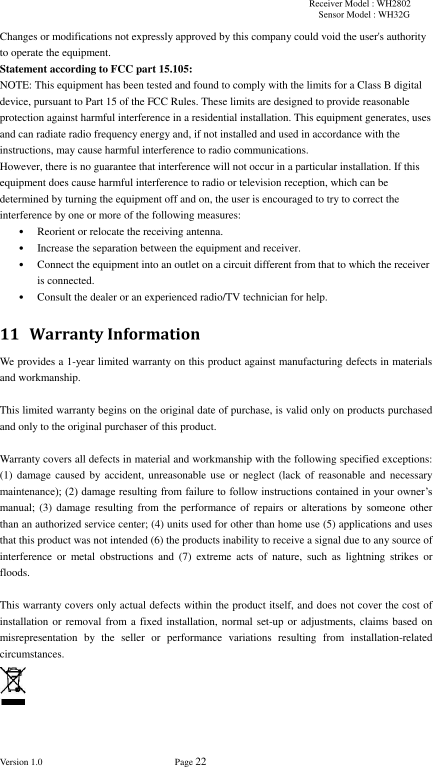 Receiver Model : WH2802 Sensor Model : WH32G Version 1.0             Page 22  Changes or modifications not expressly approved by this company could void the user&apos;s authority to operate the equipment. Statement according to FCC part 15.105:   NOTE: This equipment has been tested and found to comply with the limits for a Class B digital device, pursuant to Part 15 of the FCC Rules. These limits are designed to provide reasonable protection against harmful interference in a residential installation. This equipment generates, uses and can radiate radio frequency energy and, if not installed and used in accordance with the instructions, may cause harmful interference to radio communications.   However, there is no guarantee that interference will not occur in a particular installation. If this equipment does cause harmful interference to radio or television reception, which can be determined by turning the equipment off and on, the user is encouraged to try to correct the interference by one or more of the following measures:   • Reorient or relocate the receiving antenna.   • Increase the separation between the equipment and receiver.   • Connect the equipment into an outlet on a circuit different from that to which the receiver is connected.   • Consult the dealer or an experienced radio/TV technician for help.   11   Warranty Information We provides a 1-year limited warranty on this product against manufacturing defects in materials and workmanship.  This limited warranty begins on the original date of purchase, is valid only on products purchased and only to the original purchaser of this product.    Warranty covers all defects in material and workmanship with the following specified exceptions: (1) damage caused  by accident,  unreasonable use or  neglect (lack of  reasonable and  necessary maintenance); (2) damage resulting from failure to follow instructions contained in your owner’s manual; (3)  damage resulting from the performance of repairs  or alterations by  someone other than an authorized service center; (4) units used for other than home use (5) applications and uses that this product was not intended (6) the products inability to receive a signal due to any source of interference  or  metal  obstructions  and  (7)  extreme  acts  of  nature,  such  as  lightning  strikes  or floods.    This warranty covers only actual defects within the product itself, and does not cover the cost of installation or removal from a fixed installation, normal set-up or adjustments, claims based on misrepresentation  by  the  seller  or  performance  variations  resulting  from  installation-related circumstances.   