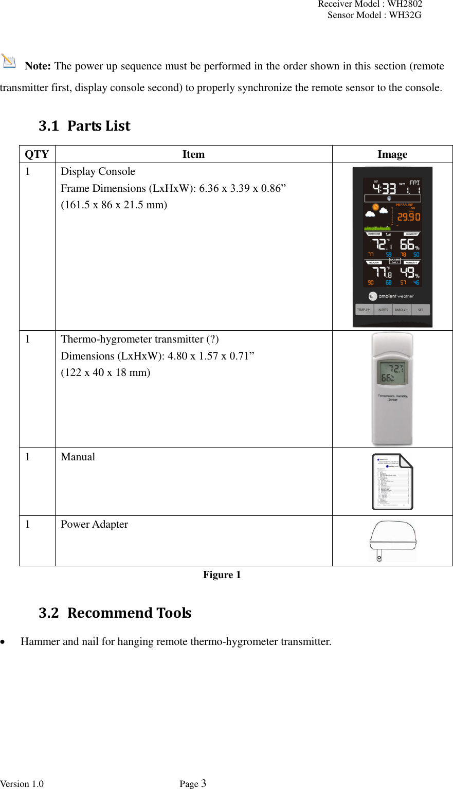 Receiver Model : WH2802 Sensor Model : WH32G Version 1.0             Page 3    Note: The power up sequence must be performed in the order shown in this section (remote transmitter first, display console second) to properly synchronize the remote sensor to the console. 3.1 Parts List QTY Item Image 1 Display Console   Frame Dimensions (LxHxW): 6.36 x 3.39 x 0.86”   (161.5 x 86 x 21.5 mm)   1 Thermo-hygrometer transmitter (?) Dimensions (LxHxW): 4.80 x 1.57 x 0.71”   (122 x 40 x 18 mm)  1 Manual  1 Power Adapter  Figure 1 3.2 Recommend Tools  Hammer and nail for hanging remote thermo-hygrometer transmitter. 