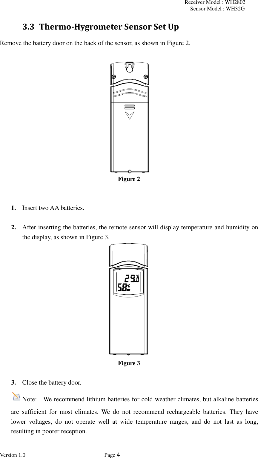 Receiver Model : WH2802 Sensor Model : WH32G Version 1.0             Page 4  3.3 Thermo-Hygrometer Sensor Set Up Remove the battery door on the back of the sensor, as shown in Figure 2.     Figure 2   1. Insert two AA batteries.  2. After inserting the batteries, the remote sensor will display temperature and humidity on the display, as shown in Figure 3.  Figure 3  3. Close the battery door. Note:    We recommend lithium batteries for cold weather climates, but alkaline batteries are  sufficient  for  most  climates.  We  do  not  recommend  rechargeable  batteries.  They  have lower  voltages,  do  not  operate  well  at  wide  temperature  ranges,  and  do  not  last  as  long, resulting in poorer reception.  