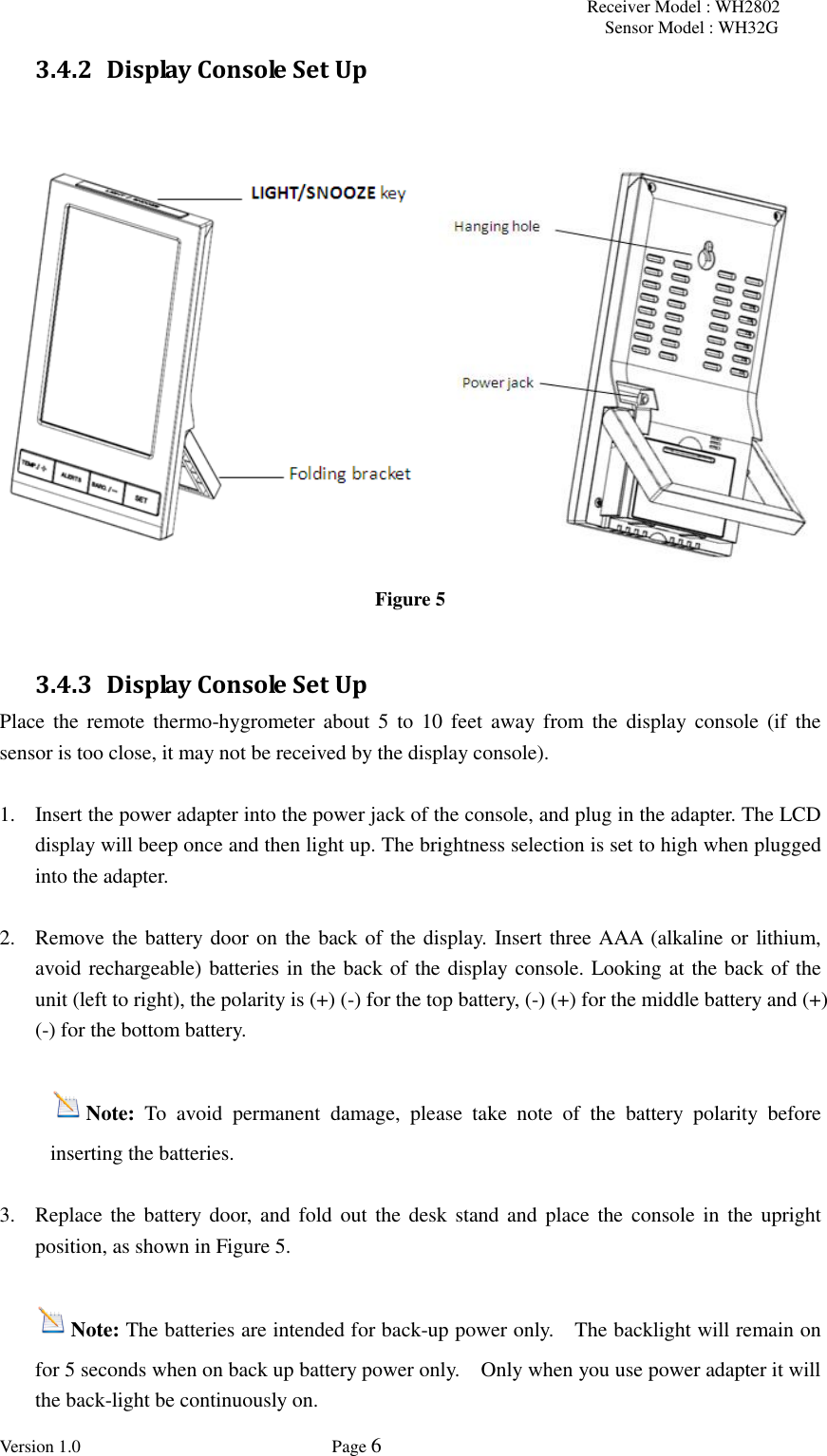 Receiver Model : WH2802 Sensor Model : WH32G Version 1.0             Page 6  3.4.2 Display Console Set Up     Figure 5  3.4.3 Display Console Set Up Place the  remote thermo-hygrometer about 5 to  10  feet  away  from  the  display  console  (if  the sensor is too close, it may not be received by the display console).  1. Insert the power adapter into the power jack of the console, and plug in the adapter. The LCD display will beep once and then light up. The brightness selection is set to high when plugged into the adapter.    2. Remove the battery door on the back of the display. Insert three AAA (alkaline or lithium, avoid rechargeable) batteries in the back of the display console. Looking at the back of the unit (left to right), the polarity is (+) (-) for the top battery, (-) (+) for the middle battery and (+) (-) for the bottom battery.   Note:  To  avoid  permanent  damage,  please  take  note  of  the  battery  polarity  before inserting the batteries.  3. Replace the battery door,  and fold  out  the desk  stand and place the  console in  the upright position, as shown in Figure 5.    Note: The batteries are intended for back-up power only.    The backlight will remain on for 5 seconds when on back up battery power only.    Only when you use power adapter it will the back-light be continuously on.   