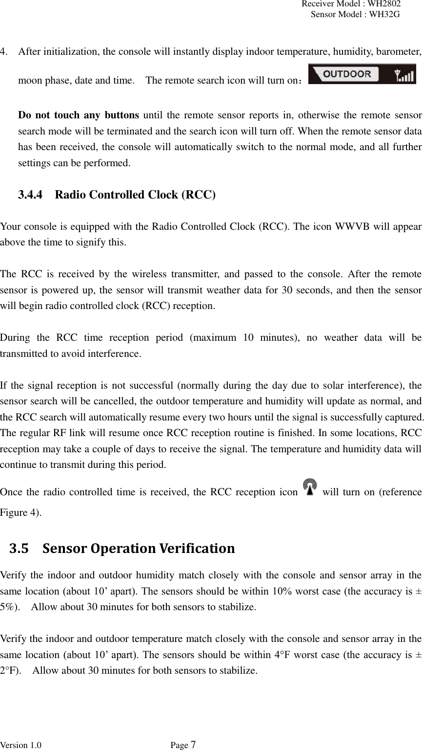 Receiver Model : WH2802 Sensor Model : WH32G Version 1.0             Page 7   4. After initialization, the console will instantly display indoor temperature, humidity, barometer, moon phase, date and time.    The remote search icon will turn on：  Do not touch any buttons until the remote sensor reports in, otherwise the remote sensor search mode will be terminated and the search icon will turn off. When the remote sensor data has been received, the console will automatically switch to the normal mode, and all further settings can be performed.  3.4.4 Radio Controlled Clock (RCC)  Your console is equipped with the Radio Controlled Clock (RCC). The icon WWVB will appear above the time to signify this.    The  RCC  is  received  by  the  wireless  transmitter,  and  passed  to  the  console.  After  the  remote sensor is powered up, the sensor will transmit weather data for 30 seconds, and then the sensor will begin radio controlled clock (RCC) reception.    During  the  RCC  time  reception  period  (maximum  10  minutes),  no  weather  data  will  be transmitted to avoid interference.    If the signal reception is not successful (normally during the day due to solar interference), the sensor search will be cancelled, the outdoor temperature and humidity will update as normal, and the RCC search will automatically resume every two hours until the signal is successfully captured. The regular RF link will resume once RCC reception routine is finished. In some locations, RCC reception may take a couple of days to receive the signal. The temperature and humidity data will continue to transmit during this period. Once the radio controlled time is received, the RCC reception icon    will turn on (reference Figure 4). 3.5 Sensor Operation Verification Verify the indoor and outdoor humidity match closely with the console and sensor array in the same location (about 10’ apart). The sensors should be within 10% worst case (the accuracy is ± 5%).    Allow about 30 minutes for both sensors to stabilize.  Verify the indoor and outdoor temperature match closely with the console and sensor array in the same location (about 10’ apart). The sensors should be within 4°F worst case (the accuracy is ± 2°F).    Allow about 30 minutes for both sensors to stabilize. 