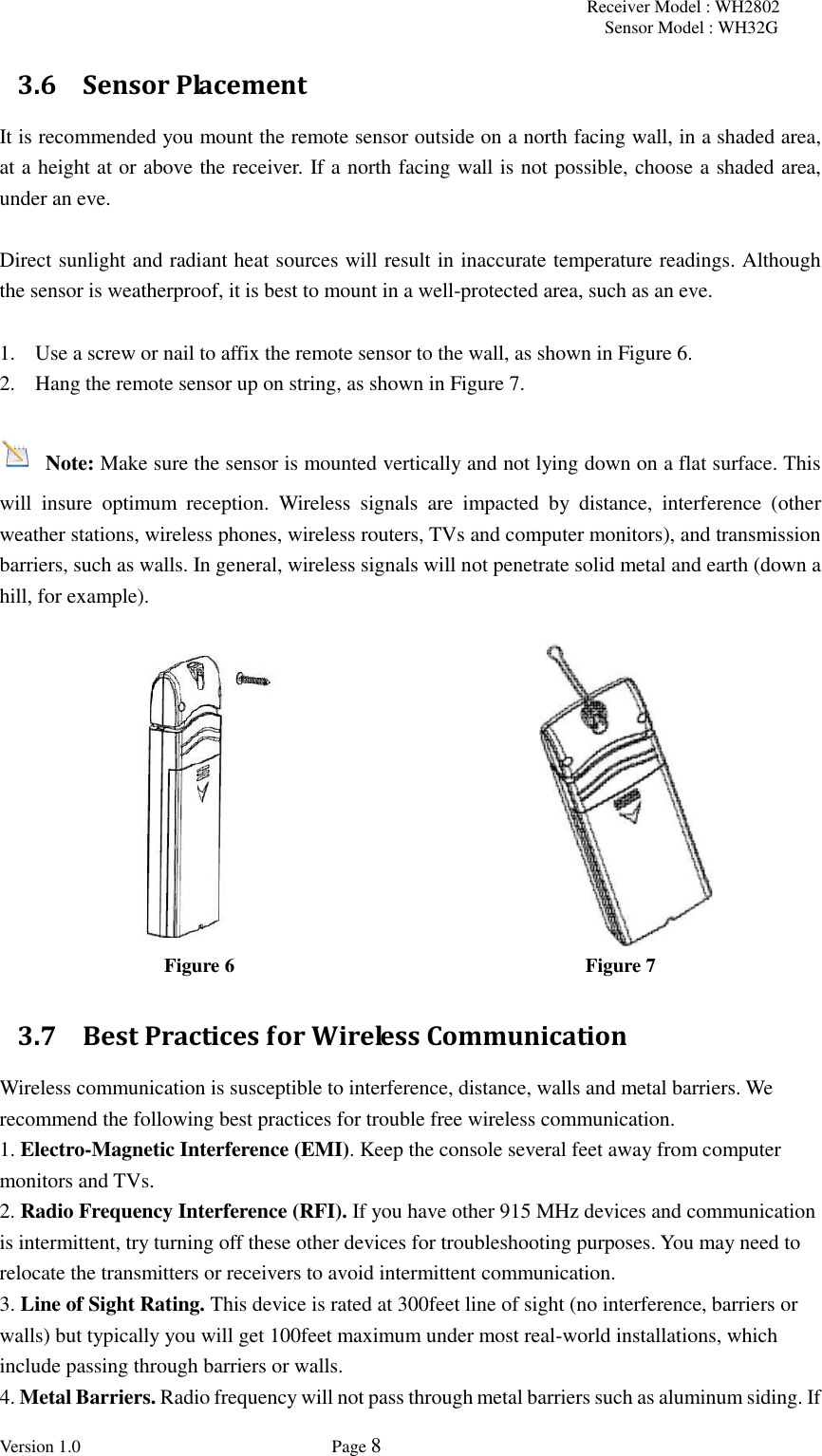 Receiver Model : WH2802 Sensor Model : WH32G Version 1.0             Page 8  3.6 Sensor Placement It is recommended you mount the remote sensor outside on a north facing wall, in a shaded area, at a height at or above the receiver. If a north facing wall is not possible, choose a shaded area, under an eve.  Direct sunlight and radiant heat sources will result in inaccurate temperature readings. Although the sensor is weatherproof, it is best to mount in a well-protected area, such as an eve.  1. Use a screw or nail to affix the remote sensor to the wall, as shown in Figure 6. 2. Hang the remote sensor up on string, as shown in Figure 7.   Note: Make sure the sensor is mounted vertically and not lying down on a flat surface. This will  insure  optimum  reception.  Wireless  signals  are  impacted  by  distance,  interference  (other weather stations, wireless phones, wireless routers, TVs and computer monitors), and transmission barriers, such as walls. In general, wireless signals will not penetrate solid metal and earth (down a hill, for example).    Figure 6 Figure 7 3.7 Best Practices for Wireless Communication Wireless communication is susceptible to interference, distance, walls and metal barriers. We recommend the following best practices for trouble free wireless communication.   1. Electro-Magnetic Interference (EMI). Keep the console several feet away from computer monitors and TVs.  2. Radio Frequency Interference (RFI). If you have other 915 MHz devices and communication is intermittent, try turning off these other devices for troubleshooting purposes. You may need to relocate the transmitters or receivers to avoid intermittent communication.  3. Line of Sight Rating. This device is rated at 300feet line of sight (no interference, barriers or walls) but typically you will get 100feet maximum under most real-world installations, which include passing through barriers or walls.  4. Metal Barriers. Radio frequency will not pass through metal barriers such as aluminum siding. If 