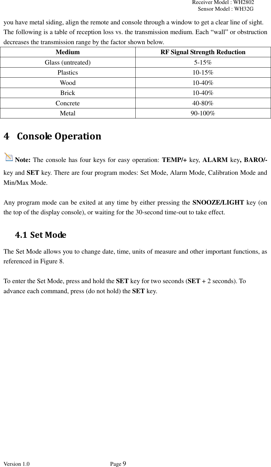 Receiver Model : WH2802 Sensor Model : WH32G Version 1.0             Page 9  you have metal siding, align the remote and console through a window to get a clear line of sight.  The following is a table of reception loss vs. the transmission medium. Each “wall” or obstruction decreases the transmission range by the factor shown below.   Medium RF Signal Strength Reduction   Glass (untreated) 5-15% Plastics 10-15%   Wood 10-40%   Brick 10-40%   Concrete 40-80%   Metal 90-100% 4 Console Operation Note: The console has four keys for easy operation: TEMP/+ key, ALARM key, BARO/- key and SET key. There are four program modes: Set Mode, Alarm Mode, Calibration Mode and Min/Max Mode.  Any program mode can be exited at any time by either pressing the SNOOZE/LIGHT key (on the top of the display console), or waiting for the 30-second time-out to take effect. 4.1 Set Mode The Set Mode allows you to change date, time, units of measure and other important functions, as referenced in Figure 8.      To enter the Set Mode, press and hold the SET key for two seconds (SET + 2 seconds). To advance each command, press (do not hold) the SET key.   