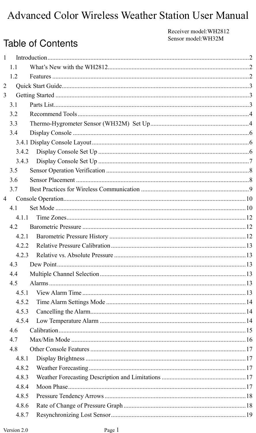  Version 2.0             Page 1  Advanced Color Wireless Weather Station User Manual  Table of Contents 1 Introduction ............................................................................................................................... 2 1.1 What’s New with the WH2812......................................................................................... 2 1.2 Features ............................................................................................................................ 2 2 Quick Start Guide ...................................................................................................................... 3 3 Getting Started .......................................................................................................................... 3 3.1 Parts List ........................................................................................................................... 3 3.2 Recommend Tools ............................................................................................................ 4 3.3 Thermo-Hygrometer Sensor (WH32M)  Set Up .............................................................. 4 3.4 Display Console ............................................................................................................... 6 3.4.1 Display Console Layout ................................................................................................... 6 3.4.2 Display Console Set Up ............................................................................................... 6 3.4.3 Display Console Set Up ............................................................................................... 7 3.5 Sensor Operation Verification .......................................................................................... 8 3.6 Sensor Placement ............................................................................................................. 8 3.7 Best Practices for Wireless Communication .................................................................... 9 4 Console Operation................................................................................................................... 10 4.1 Set Mode ........................................................................................................................ 10 4.1.1 Time Zones ................................................................................................................. 12 4.2 Barometric Pressure ....................................................................................................... 12 4.2.1 Barometric Pressure History ...................................................................................... 12 4.2.2 Relative Pressure Calibration ..................................................................................... 13 4.2.3 Relative vs. Absolute Pressure ................................................................................... 13 4.3 Dew Point ....................................................................................................................... 13 4.4 Multiple Channel Selection ............................................................................................ 13 4.5 Alarms ............................................................................................................................ 13 4.5.1 View Alarm Time ....................................................................................................... 13 4.5.2 Time Alarm Settings Mode ........................................................................................ 14 4.5.3 Cancelling the Alarm .................................................................................................. 14 4.5.4 Low Temperature Alarm ............................................................................................ 14 4.6 Calibration ...................................................................................................................... 15 4.7 Max/Min Mode .............................................................................................................. 16 4.8 Other Console Features .................................................................................................. 17 4.8.1 Display Brightness ..................................................................................................... 17 4.8.2 Weather Forecasting ................................................................................................... 17 4.8.3 Weather Forecasting Description and Limitations ..................................................... 17 4.8.4 Moon Phase ................................................................................................................ 17 4.8.5 Pressure Tendency Arrows ......................................................................................... 18 4.8.6 Rate of Change of Pressure Graph ............................................................................. 18 4.8.7 Resynchronizing Lost Sensor ..................................................................................... 19 Receiver model:WH2812 Sensor model:WH32M