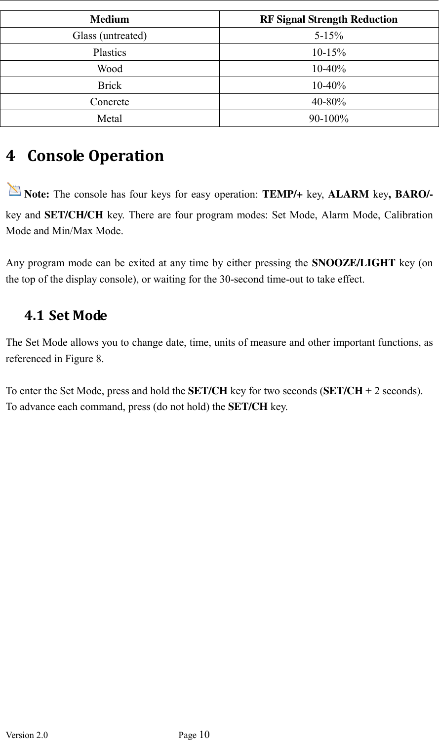  Version 2.0             Page 10  Medium RF Signal Strength Reduction   Glass (untreated) 5-15% Plastics 10-15%   Wood 10-40%   Brick 10-40%   Concrete 40-80%   Metal 90-100% 4 Console Operation Note: The  console has  four  keys  for easy  operation: TEMP/+ key, ALARM key, BARO/- key and SET/CH/CH  key.  There are  four program modes: Set Mode, Alarm  Mode, Calibration Mode and Min/Max Mode.  Any program mode can be exited at any time by either pressing the  SNOOZE/LIGHT key (on the top of the display console), or waiting for the 30-second time-out to take effect. 4.1 Set Mode The Set Mode allows you to change date, time, units of measure and other important functions, as referenced in Figure 8.      To enter the Set Mode, press and hold the SET/CH key for two seconds (SET/CH + 2 seconds). To advance each command, press (do not hold) the SET/CH key.   