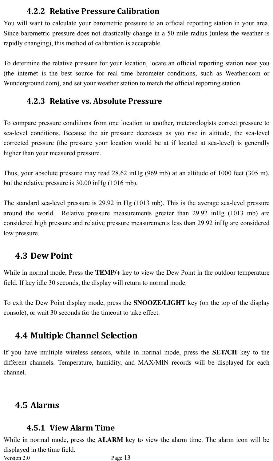  Version 2.0             Page 13  4.2.2 Relative Pressure Calibration You will want to calculate your barometric pressure to an official reporting station in your area.   Since barometric pressure does  not drastically change in a 50 mile radius (unless the weather is rapidly changing), this method of calibration is acceptable.  To determine the relative pressure for your location, locate an official reporting station near you (the  internet  is  the  best  source  for  real  time  barometer  conditions,  such  as  Weather.com  or Wunderground.com), and set your weather station to match the official reporting station. 4.2.3 Relative vs. Absolute Pressure  To  compare pressure conditions from one location to another, meteorologists correct pressure to sea-level  conditions.  Because  the  air  pressure  decreases  as  you  rise  in  altitude,  the  sea-level corrected  pressure  (the  pressure  your  location  would  be  at  if  located  at  sea-level)  is  generally higher than your measured pressure.  Thus, your absolute pressure may read 28.62 inHg (969 mb) at an altitude of 1000 feet (305 m), but the relative pressure is 30.00 inHg (1016 mb).  The standard sea-level pressure is 29.92 in Hg (1013 mb). This is the average sea-level pressure around  the  world.    Relative  pressure  measurements  greater  than  29.92  inHg  (1013  mb)  are considered high pressure and relative pressure measurements less than 29.92 inHg are considered low pressure. 4.3 Dew Point While in normal mode, Press the TEMP/+ key to view the Dew Point in the outdoor temperature field. If key idle 30 seconds, the display will return to normal mode.  To exit the Dew Point display mode, press the SNOOZE/LIGHT key (on the top of the display console), or wait 30 seconds for the timeout to take effect. 4.4 Multiple Channel Selection If  you  have  multiple  wireless  sensors,  while  in  normal  mode,  press  the  SET/CH  key  to  the different  channels.  Temperature,  humidity,  and  MAX/MIN  records  will  be  displayed  for  each channel.  4.5 Alarms 4.5.1 View Alarm Time While in  normal mode,  press the  ALARM key to view  the alarm  time.  The alarm icon  will be displayed in the time field. 