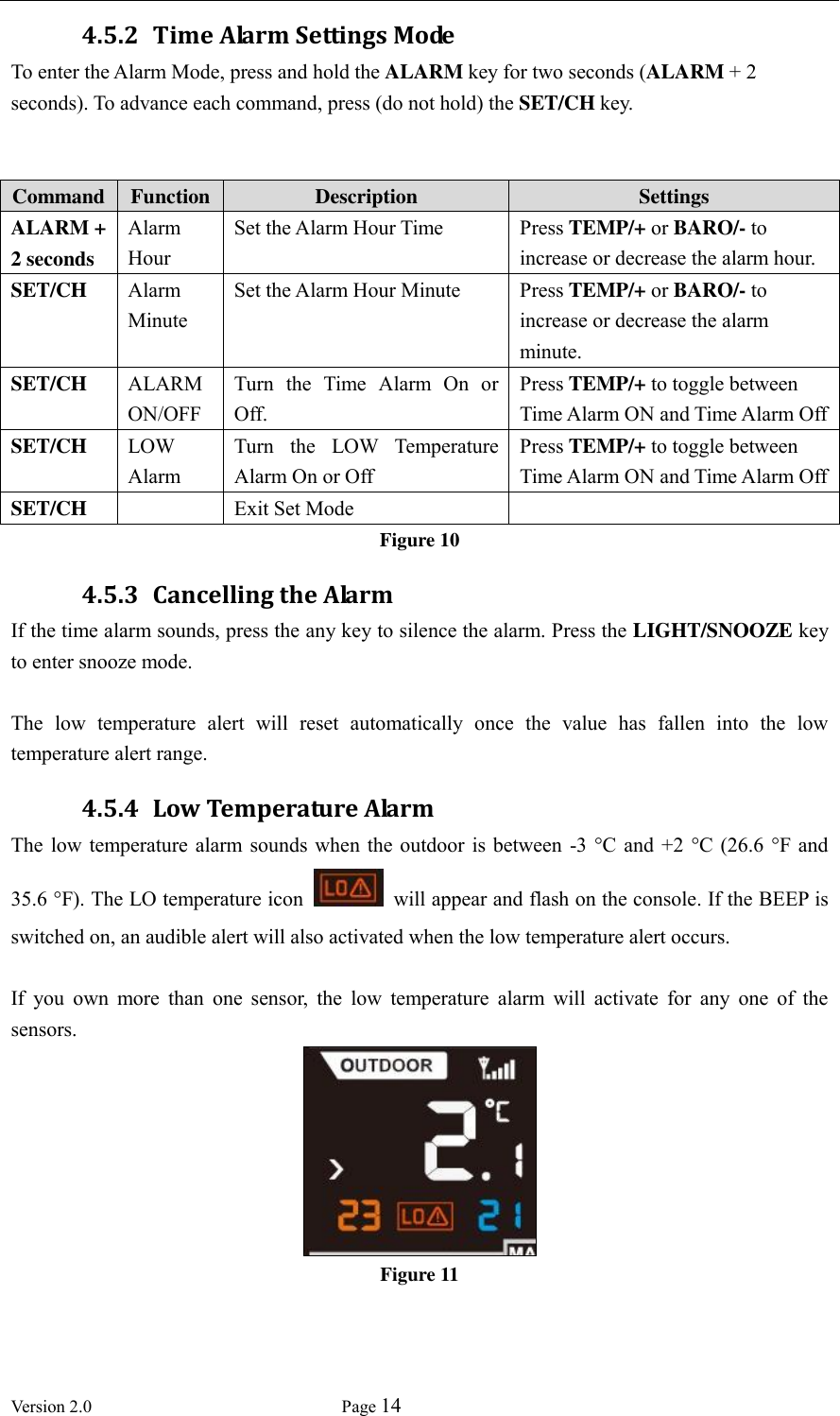  Version 2.0             Page 14  4.5.2 Time Alarm Settings Mode To enter the Alarm Mode, press and hold the ALARM key for two seconds (ALARM + 2 seconds). To advance each command, press (do not hold) the SET/CH key.   Command Function Description Settings ALARM + 2 seconds Alarm Hour Set the Alarm Hour Time Press TEMP/+ or BARO/- to increase or decrease the alarm hour. SET/CH Alarm Minute Set the Alarm Hour Minute Press TEMP/+ or BARO/- to increase or decrease the alarm minute. SET/CH ALARM ON/OFF Turn  the  Time  Alarm  On  or Off.   Press TEMP/+ to toggle between Time Alarm ON and Time Alarm Off SET/CH LOW Alarm Turn  the  LOW  Temperature Alarm On or Off Press TEMP/+ to toggle between Time Alarm ON and Time Alarm Off SET/CH  Exit Set Mode  Figure 10 4.5.3 Cancelling the Alarm If the time alarm sounds, press the any key to silence the alarm. Press the LIGHT/SNOOZE key to enter snooze mode.  The  low  temperature  alert  will  reset  automatically  once  the  value  has  fallen  into  the  low temperature alert range. 4.5.4 Low Temperature Alarm The  low temperature  alarm  sounds  when the  outdoor is between  -3 °C  and +2  °C (26.6  °F  and 35.6 °F). The LO temperature icon    will appear and flash on the console. If the BEEP is switched on, an audible alert will also activated when the low temperature alert occurs.  If  you  own  more  than  one  sensor,  the  low  temperature  alarm  will  activate  for  any  one  of  the sensors.  Figure 11 