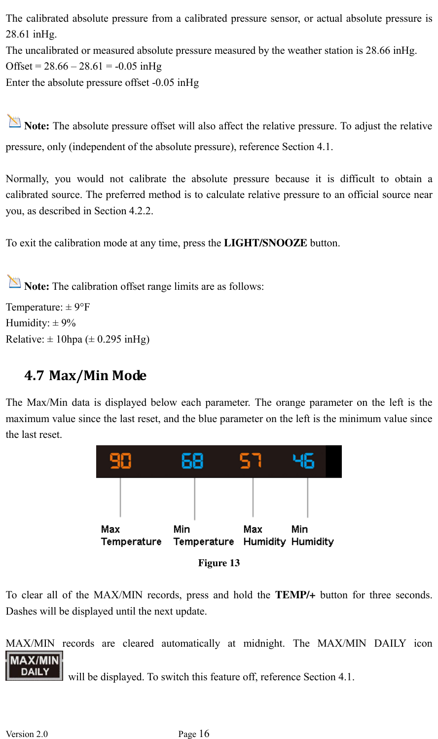  Version 2.0             Page 16  The calibrated absolute pressure from a calibrated pressure sensor, or actual absolute pressure is 28.61 inHg. The uncalibrated or measured absolute pressure measured by the weather station is 28.66 inHg. Offset = 28.66 – 28.61 = -0.05 inHg Enter the absolute pressure offset -0.05 inHg  Note: The absolute pressure offset will also affect the relative pressure. To adjust the relative pressure, only (independent of the absolute pressure), reference Section 4.1.  Normally,  you  would  not  calibrate  the  absolute  pressure  because  it  is  difficult  to  obtain  a calibrated source. The preferred method is to calculate relative pressure to an official source near you, as described in Section 4.2.2.      To exit the calibration mode at any time, press the LIGHT/SNOOZE button.  Note: The calibration offset range limits are as follows: Temperature: ± 9°F Humidity: ± 9% Relative: ± 10hpa (± 0.295 inHg) 4.7 Max/Min Mode The  Max/Min  data  is  displayed  below  each  parameter.  The  orange  parameter  on  the  left  is  the maximum value since the last reset, and the blue parameter on the left is the minimum value since the last reset.  Figure 13  To  clear  all  of  the  MAX/MIN  records,  press  and  hold  the  TEMP/+ button  for  three  seconds. Dashes will be displayed until the next update.  MAX/MIN  records  are  cleared  automatically  at  midnight.  The  MAX/MIN  DAILY  icon     will be displayed. To switch this feature off, reference Section 4.1. 