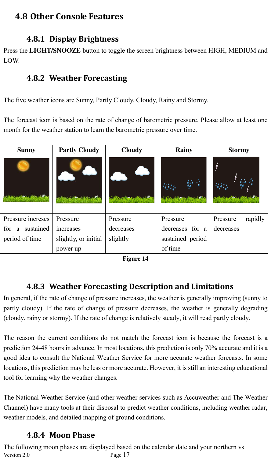  Version 2.0             Page 17  4.8 Other Console Features 4.8.1 Display Brightness Press the LIGHT/SNOOZE button to toggle the screen brightness between HIGH, MEDIUM and LOW. 4.8.2 Weather Forecasting  The five weather icons are Sunny, Partly Cloudy, Cloudy, Rainy and Stormy.  The forecast icon is based on the rate of change of barometric pressure. Please allow at least one month for the weather station to learn the barometric pressure over time.  Sunny Partly Cloudy Cloudy Rainy Stormy      Pressure increses for  a  sustained period of time Pressure increases slightly, or initial power up Pressure decreases slightly Pressure decreases  for  a sustained  period of time Pressure  rapidly decreases Figure 14  4.8.3 Weather Forecasting Description and Limitations In general, if the rate of change of pressure increases, the weather is generally improving (sunny to partly  cloudy).  If  the  rate  of  change  of  pressure  decreases,  the  weather  is  generally  degrading (cloudy, rainy or stormy). If the rate of change is relatively steady, it will read partly cloudy.  The  reason  the  current  conditions  do  not  match  the  forecast  icon  is  because  the  forecast  is  a prediction 24-48 hours in advance. In most locations, this prediction is only 70% accurate and it is a good idea to consult the National Weather Service for more accurate weather forecasts. In some locations, this prediction may be less or more accurate. However, it is still an interesting educational tool for learning why the weather changes.  The National Weather Service (and other weather services such as Accuweather and The Weather Channel) have many tools at their disposal to predict weather conditions, including weather radar, weather models, and detailed mapping of ground conditions. 4.8.4 Moon Phase The following moon phases are displayed based on the calendar date and your northern vs 