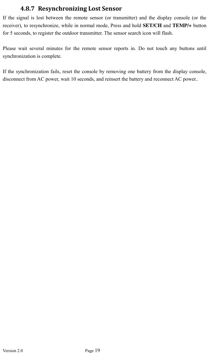  Version 2.0             Page 19  4.8.7 Resynchronizing Lost Sensor If  the  signal  is  lost  between  the  remote  sensor  (or  transmitter)  and  the  display  console  (or  the receiver), to resynchronize, while in normal mode, Press and hold SET/CH and TEMP/+ button for 5 seconds, to register the outdoor transmitter. The sensor search icon will flash.  Please  wait  several  minutes  for  the  remote  sensor  reports  in.  Do  not  touch  any  buttons  until synchronization is complete.  If the synchronization fails, reset the console by removing one battery from the display console, disconnect from AC power, wait 10 seconds, and reinsert the battery and reconnect AC power..  