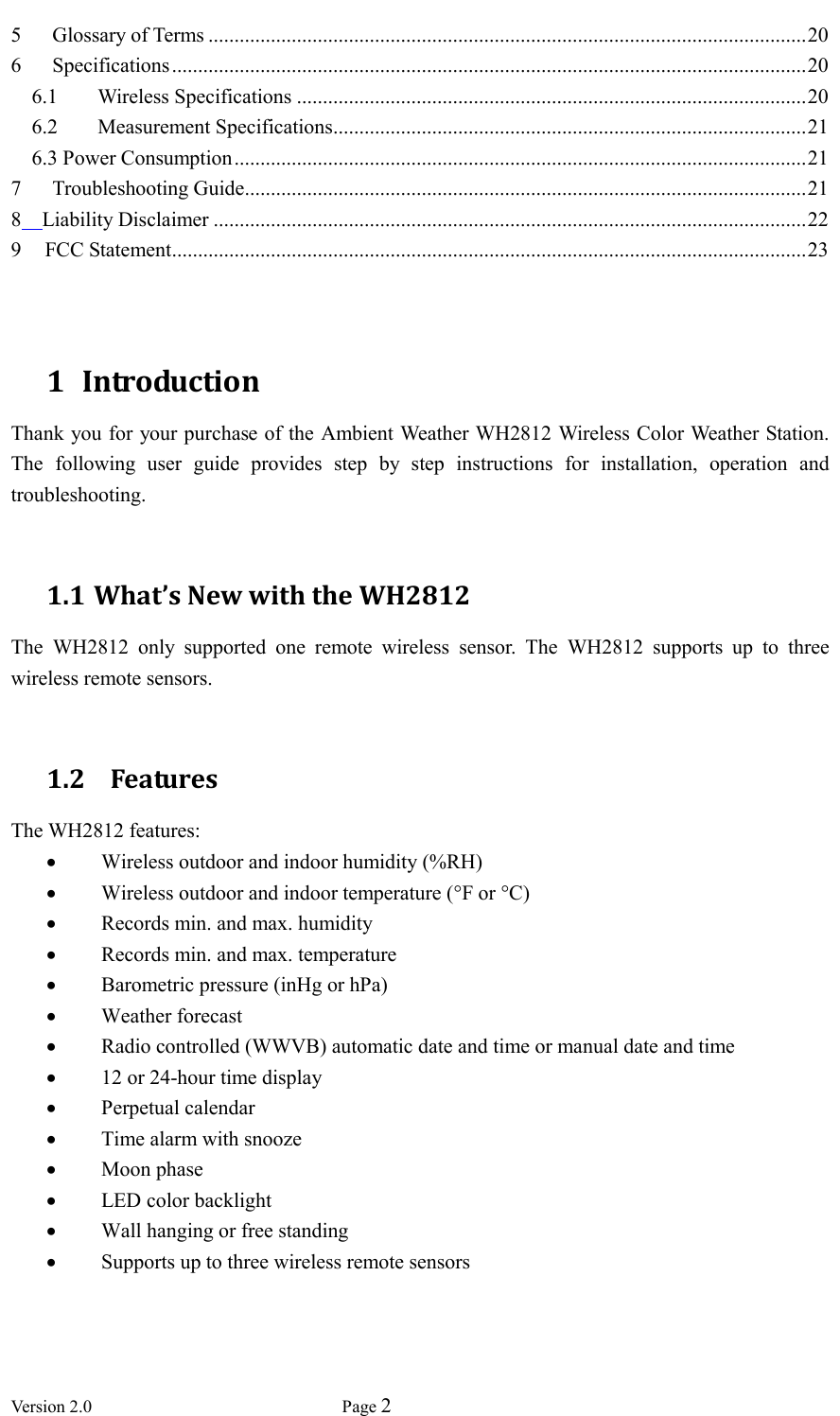  Version 2.0             Page 2  5 Glossary of Terms ................................................................................................................... 20 6 Specifications .......................................................................................................................... 20 6.1 Wireless Specifications .................................................................................................. 20 6.2 Measurement Specifications ........................................................................................... 21 6.3 Power Consumption .............................................................................................................. 21 7 Troubleshooting Guide ............................................................................................................ 21 8  Liability Disclaimer .................................................................................................................. 22 9 FCC Statement.......................................................................................................................... 23   1 Introduction Thank you for your purchase of the Ambient Weather WH2812 Wireless Color Weather Station. The  following  user  guide  provides  step  by  step  instructions  for  installation,  operation  and troubleshooting.                 1.1 What’s New with the WH2812 The  WH2812  only  supported  one  remote  wireless  sensor.  The  WH2812  supports  up  to  three wireless remote sensors.  1.2   Features The WH2812 features:  Wireless outdoor and indoor humidity (%RH)  Wireless outdoor and indoor temperature (°F or °C)    Records min. and max. humidity  Records min. and max. temperature  Barometric pressure (inHg or hPa)  Weather forecast    Radio controlled (WWVB) automatic date and time or manual date and time  12 or 24-hour time display    Perpetual calendar    Time alarm with snooze  Moon phase  LED color backlight    Wall hanging or free standing  Supports up to three wireless remote sensors 