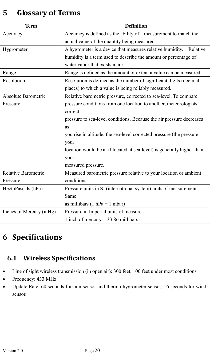  Version 2.0             Page 20  5   Glossary of Terms Term Definition Accuracy Accuracy is defined as the ability of a measurement to match the actual value of the quantity being measured. Hygrometer A hygrometer is a device that measures relative humidity.    Relative humidity is a term used to describe the amount or percentage of water vapor that exists in air. Range Range is defined as the amount or extent a value can be measured. Resolution Resolution is defined as the number of significant digits (decimal places) to which a value is being reliably measured. Absolute Barometric Pressure    Relative barometric pressure, corrected to sea-level. To compare pressure conditions from one location to another, meteorologists correct   pressure to sea-level conditions. Because the air pressure decreases as   you rise in altitude, the sea-level corrected pressure (the pressure your   location would be at if located at sea-level) is generally higher than your   measured pressure.   Relative Barometric Pressure   Measured barometric pressure relative to your location or ambient     conditions.     HectoPascals (hPa) Pressure units in SI (international system) units of measurement. Same   as millibars (1 hPa = 1 mbar)   Inches of Mercury (inHg)   Pressure in Imperial units of measure.   1 inch of mercury = 33.86 millibars 6 Specifications 6.1 Wireless Specifications  Line of sight wireless transmission (in open air): 300 feet, 100 feet under most conditions  Frequency: 433 MHz  Update Rate: 60 seconds for rain sensor and thermo-hygrometer sensor, 16 seconds for wind sensor. 