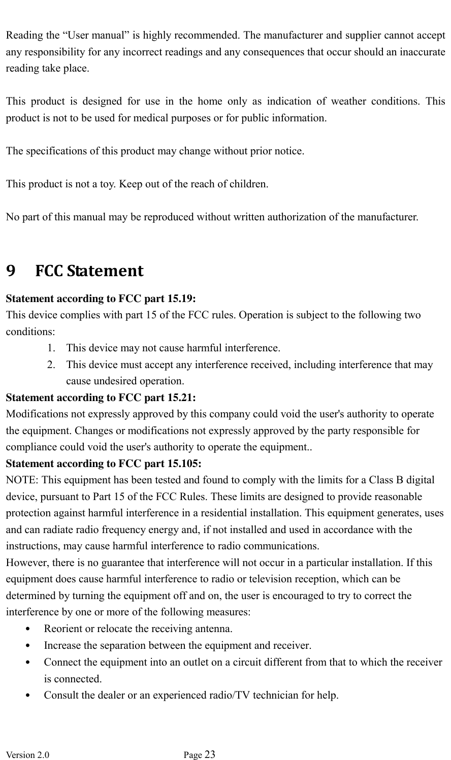  Version 2.0             Page 23   Reading the “User manual” is highly recommended. The manufacturer and supplier cannot accept any responsibility for any incorrect readings and any consequences that occur should an inaccurate reading take place.  This  product  is  designed  for  use  in  the  home  only  as  indication  of  weather  conditions.  This product is not to be used for medical purposes or for public information.  The specifications of this product may change without prior notice.  This product is not a toy. Keep out of the reach of children.  No part of this manual may be reproduced without written authorization of the manufacturer.  9   FCC Statement Statement according to FCC part 15.19:   This device complies with part 15 of the FCC rules. Operation is subject to the following two conditions:   1. This device may not cause harmful interference.   2. This device must accept any interference received, including interference that may cause undesired operation.   Statement according to FCC part 15.21:   Modifications not expressly approved by this company could void the user&apos;s authority to operate the equipment. Changes or modifications not expressly approved by the party responsible for compliance could void the user&apos;s authority to operate the equipment.. Statement according to FCC part 15.105:   NOTE: This equipment has been tested and found to comply with the limits for a Class B digital device, pursuant to Part 15 of the FCC Rules. These limits are designed to provide reasonable protection against harmful interference in a residential installation. This equipment generates, uses and can radiate radio frequency energy and, if not installed and used in accordance with the instructions, may cause harmful interference to radio communications.   However, there is no guarantee that interference will not occur in a particular installation. If this equipment does cause harmful interference to radio or television reception, which can be determined by turning the equipment off and on, the user is encouraged to try to correct the interference by one or more of the following measures:   • Reorient or relocate the receiving antenna.   • Increase the separation between the equipment and receiver.   • Connect the equipment into an outlet on a circuit different from that to which the receiver is connected.   • Consult the dealer or an experienced radio/TV technician for help.    