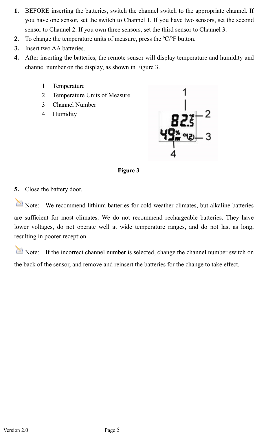  Version 2.0             Page 5  1. BEFORE inserting the batteries, switch the channel switch to the appropriate channel. If you have one sensor, set the switch to Channel 1. If you have two sensors, set the second sensor to Channel 2. If you own three sensors, set the third sensor to Channel 3. 2. To change the temperature units of measure, press the ºC/ºF button. 3. Insert two AA batteries. 4. After inserting the batteries, the remote sensor will display temperature and humidity and channel number on the display, as shown in Figure 3.  1 Temperature 2 Temperature Units of Measure 3 Channel Number 4 Humidity  Figure 3  5. Close the battery door. Note:    We recommend lithium batteries for cold weather climates, but alkaline batteries are  sufficient  for  most  climates.  We  do  not  recommend  rechargeable  batteries.  They  have lower  voltages,  do  not  operate  well  at  wide  temperature  ranges,  and  do  not  last  as  long, resulting in poorer reception. Note:    If the incorrect channel number is selected, change the channel number switch on the back of the sensor, and remove and reinsert the batteries for the change to take effect. 