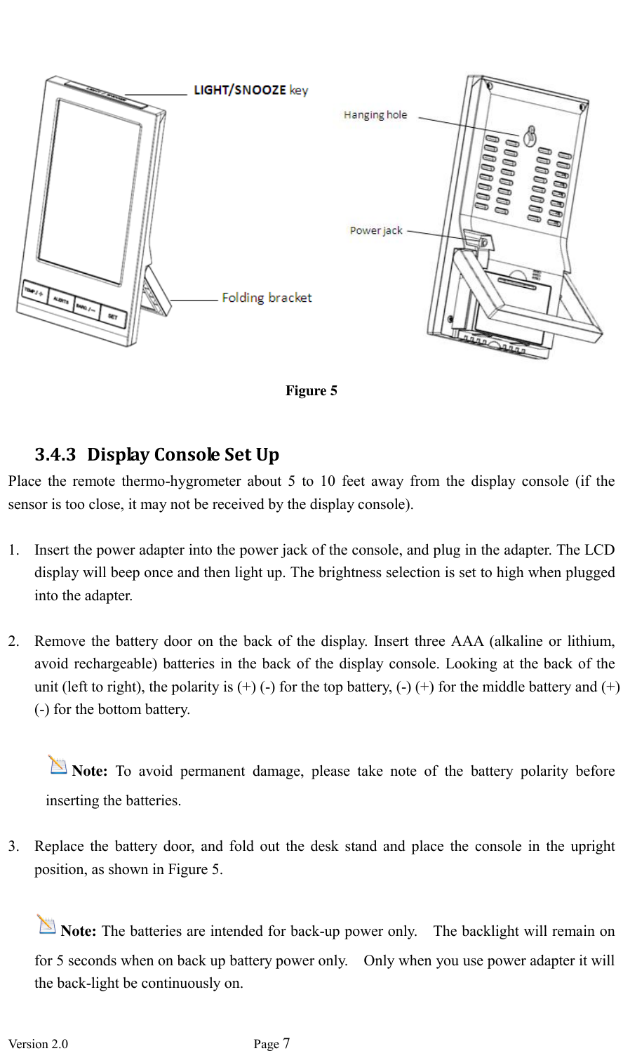  Version 2.0             Page 7      Figure 5  3.4.3 Display Console Set Up Place  the  remote  thermo-hygrometer  about  5  to  10  feet  away  from  the  display  console  (if  the sensor is too close, it may not be received by the display console).  1. Insert the power adapter into the power jack of the console, and plug in the adapter. The LCD display will beep once and then light up. The brightness selection is set to high when plugged into the adapter.    2. Remove  the  battery  door  on  the  back of  the display.  Insert three AAA  (alkaline or lithium, avoid rechargeable)  batteries in  the back  of the  display console. Looking at the back  of the unit (left to right), the polarity is (+) (-) for the top battery, (-) (+) for the middle battery and (+) (-) for the bottom battery.   Note:  To  avoid  permanent  damage,  please  take  note  of  the  battery  polarity  before inserting the batteries.  3. Replace  the  battery  door,  and  fold  out  the  desk  stand  and  place  the  console  in  the  upright position, as shown in Figure 5.    Note: The batteries are intended for back-up power only.    The backlight will remain on for 5 seconds when on back up battery power only.    Only when you use power adapter it will the back-light be continuously on.    