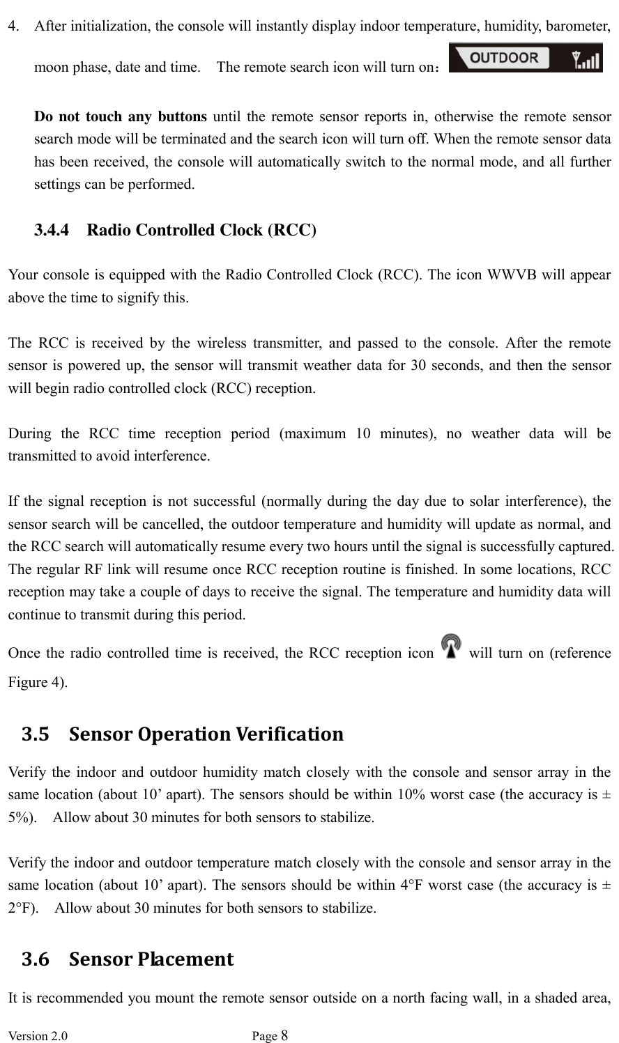  Version 2.0             Page 8  4. After initialization, the console will instantly display indoor temperature, humidity, barometer, moon phase, date and time.    The remote search icon will turn on：  Do not touch any buttons  until  the  remote  sensor  reports  in,  otherwise  the  remote  sensor search mode will be terminated and the search icon will turn off. When the remote sensor data has been received, the console will automatically switch to the normal mode, and all further settings can be performed.  3.4.4 Radio Controlled Clock (RCC)  Your console is equipped with the Radio Controlled Clock (RCC). The icon WWVB will appear above the time to signify this.    The  RCC  is  received  by  the  wireless  transmitter,  and  passed  to  the  console.  After  the  remote sensor is powered up,  the sensor will transmit weather data for 30 seconds, and then the sensor will begin radio controlled clock (RCC) reception.    During  the  RCC  time  reception  period  (maximum  10  minutes),  no  weather  data  will  be transmitted to avoid interference.    If the  signal  reception  is not  successful  (normally during  the day  due  to solar  interference), the sensor search will be cancelled, the outdoor temperature and humidity will update as normal, and the RCC search will automatically resume every two hours until the signal is successfully captured. The regular RF link will resume once RCC reception routine is finished. In some locations, RCC reception may take a couple of days to receive the signal. The temperature and humidity data will continue to transmit during this period. Once  the radio  controlled  time  is  received, the RCC  reception icon    will turn  on  (reference Figure 4). 3.5 Sensor Operation Verification Verify  the  indoor and outdoor humidity  match  closely  with  the console and  sensor  array in  the same location (about 10’ apart). The sensors should be within 10% worst case (the accuracy is ± 5%).    Allow about 30 minutes for both sensors to stabilize.  Verify the indoor and outdoor temperature match closely with the console and sensor array in the same location (about 10’ apart). The sensors should be within 4°F worst case (the accuracy is  ± 2°F).    Allow about 30 minutes for both sensors to stabilize. 3.6 Sensor Placement It is recommended you mount the remote sensor outside on a north facing wall, in a shaded area, 