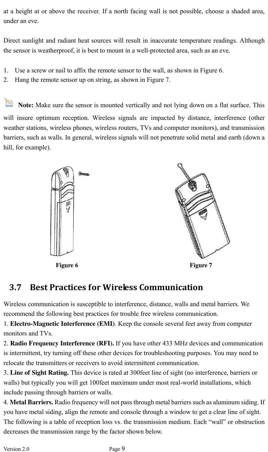  Version 2.0             Page 9  at a height at or above the receiver. If a north facing wall is not possible, choose a shaded area, under an eve.  Direct sunlight and radiant heat sources will result in inaccurate temperature readings. Although the sensor is weatherproof, it is best to mount in a well-protected area, such as an eve.  1. Use a screw or nail to affix the remote sensor to the wall, as shown in Figure 6. 2. Hang the remote sensor up on string, as shown in Figure 7.   Note: Make sure the sensor is mounted vertically and not lying down on a flat surface. This will  insure  optimum  reception.  Wireless  signals  are  impacted  by  distance,  interference  (other weather stations, wireless phones, wireless routers, TVs and computer monitors), and transmission barriers, such as walls. In general, wireless signals will not penetrate solid metal and earth (down a hill, for example).    Figure 6 Figure 7 3.7 Best Practices for Wireless Communication Wireless communication is susceptible to interference, distance, walls and metal barriers. We recommend the following best practices for trouble free wireless communication.   1. Electro-Magnetic Interference (EMI). Keep the console several feet away from computer monitors and TVs.   2. Radio Frequency Interference (RFI). If you have other 433 MHz devices and communication is intermittent, try turning off these other devices for troubleshooting purposes. You may need to relocate the transmitters or receivers to avoid intermittent communication.   3. Line of Sight Rating. This device is rated at 300feet line of sight (no interference, barriers or walls) but typically you will get 100feet maximum under most real-world installations, which include passing through barriers or walls.   4. Metal Barriers. Radio frequency will not pass through metal barriers such as aluminum siding. If you have metal siding, align the remote and console through a window to get a clear line of sight.   The following is a table of reception loss vs. the transmission medium. Each “wall” or obstruction decreases the transmission range by the factor shown below.   