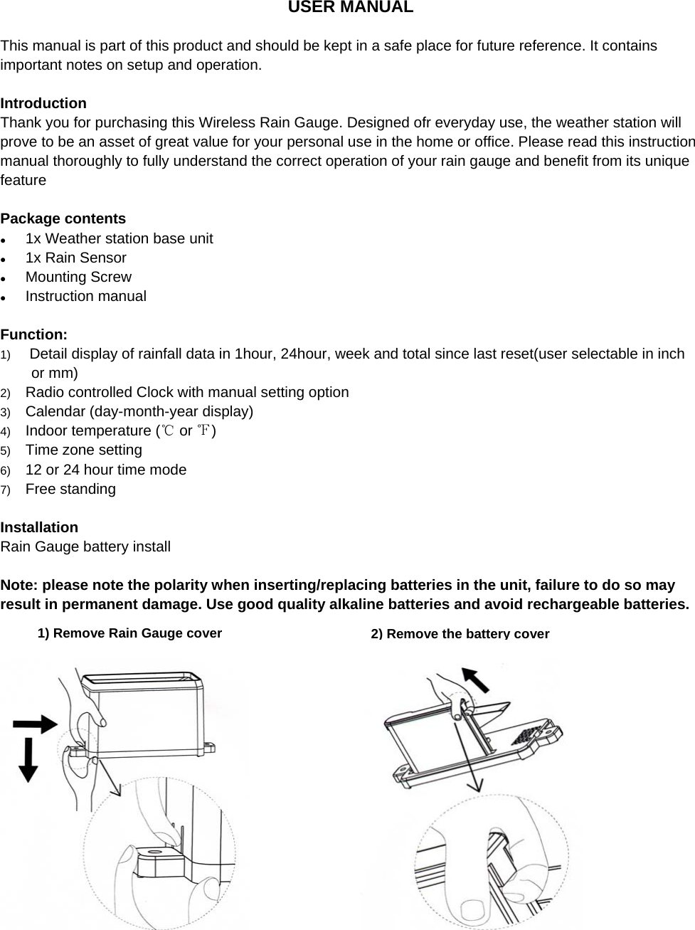    USER MANUAL   This manual is part of this product and should be kept in a safe place for future reference. It contains important notes on setup and operation.  Introduction  Thank you for purchasing this Wireless Rain Gauge. Designed ofr everyday use, the weather station will prove to be an asset of great value for your personal use in the home or office. Please read this instruction manual thoroughly to fully understand the correct operation of your rain gauge and benefit from its unique feature  Package contents z 1x Weather station base unit z 1x Rain Sensor z Mounting Screw z Instruction manual  Function: 1)   Detail display of rainfall data in 1hour, 24hour, week and total since last reset(user selectable in inch or mm) 2)  Radio controlled Clock with manual setting option 3)  Calendar (day-month-year display) 4)  Indoor temperature (  or  )℃℉ 5)  Time zone setting 6)  12 or 24 hour time mode 7)  Free standing  Installation Rain Gauge battery install  Note: please note the polarity when inserting/replacing batteries in the unit, failure to do so may result in permanent damage. Use good quality alkaline batteries and avoid rechargeable batteries.                        2) Remove the battery cover 1) Remove Rain Gauge cover 