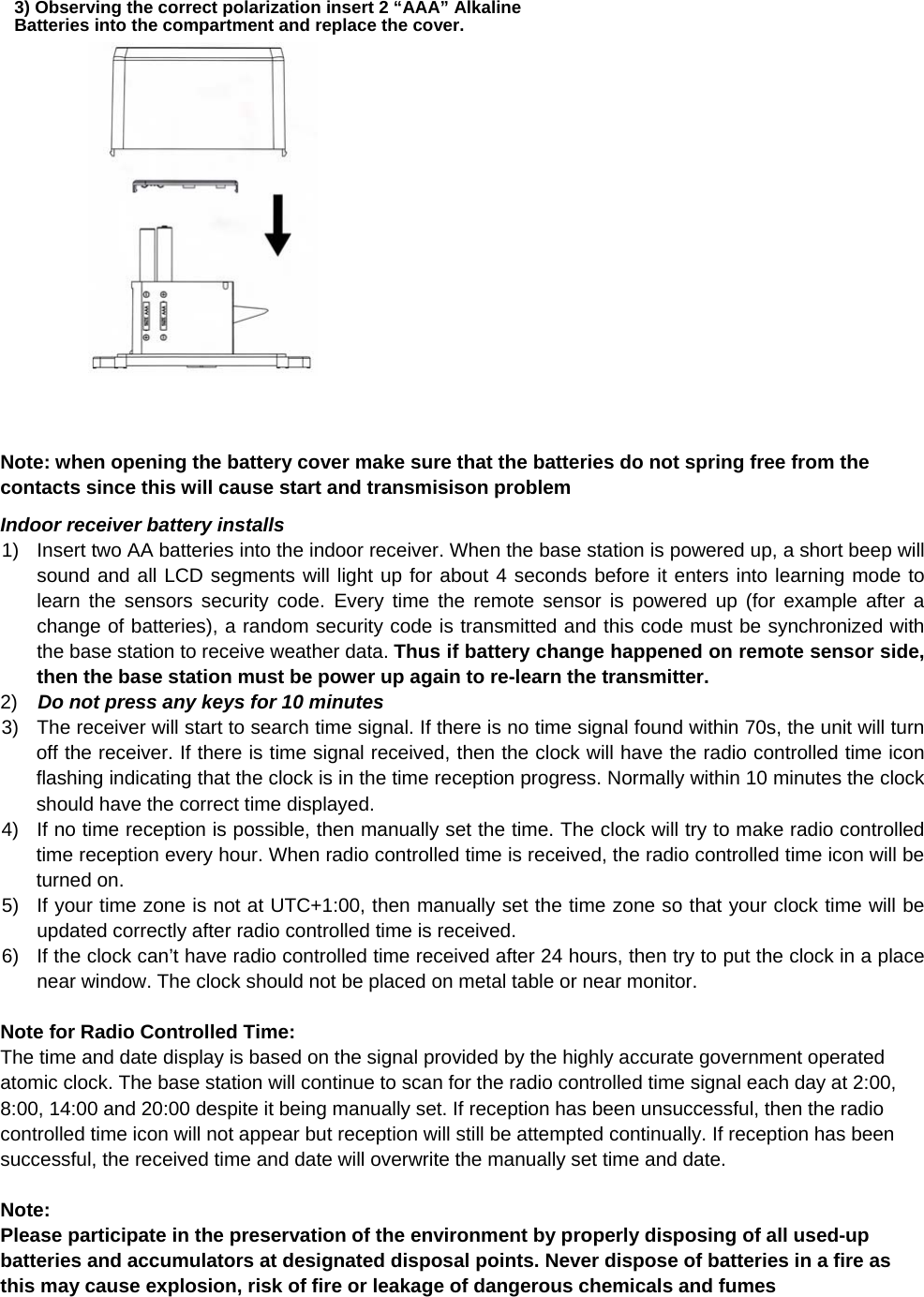                     Note: when opening the battery cover make sure that the batteries do not spring free from the contacts since this will cause start and transmisison problem Indoor receiver battery installs 1)  Insert two AA batteries into the indoor receiver. When the base station is powered up, a short beep will sound and all LCD segments will light up for about 4 seconds before it enters into learning mode to learn the sensors security code. Every time the remote sensor is powered up (for example after a change of batteries), a random security code is transmitted and this code must be synchronized with the base station to receive weather data. Thus if battery change happened on remote sensor side, then the base station must be power up again to re-learn the transmitter. 2)   Do not press any keys for 10 minutes  3)  The receiver will start to search time signal. If there is no time signal found within 70s, the unit will turn off the receiver. If there is time signal received, then the clock will have the radio controlled time icon flashing indicating that the clock is in the time reception progress. Normally within 10 minutes the clock should have the correct time displayed. 4)  If no time reception is possible, then manually set the time. The clock will try to make radio controlled time reception every hour. When radio controlled time is received, the radio controlled time icon will be turned on.  5)  If your time zone is not at UTC+1:00, then manually set the time zone so that your clock time will be updated correctly after radio controlled time is received. 6)  If the clock can’t have radio controlled time received after 24 hours, then try to put the clock in a place near window. The clock should not be placed on metal table or near monitor.    Note for Radio Controlled Time: The time and date display is based on the signal provided by the highly accurate government operated atomic clock. The base station will continue to scan for the radio controlled time signal each day at 2:00, 8:00, 14:00 and 20:00 despite it being manually set. If reception has been unsuccessful, then the radio controlled time icon will not appear but reception will still be attempted continually. If reception has been successful, the received time and date will overwrite the manually set time and date.   Note:  Please participate in the preservation of the environment by properly disposing of all used-up batteries and accumulators at designated disposal points. Never dispose of batteries in a fire as this may cause explosion, risk of fire or leakage of dangerous chemicals and fumes      3) Observing the correct polarization insert 2 “AAA” Alkaline Batteries into the compartment and replace the cover. 