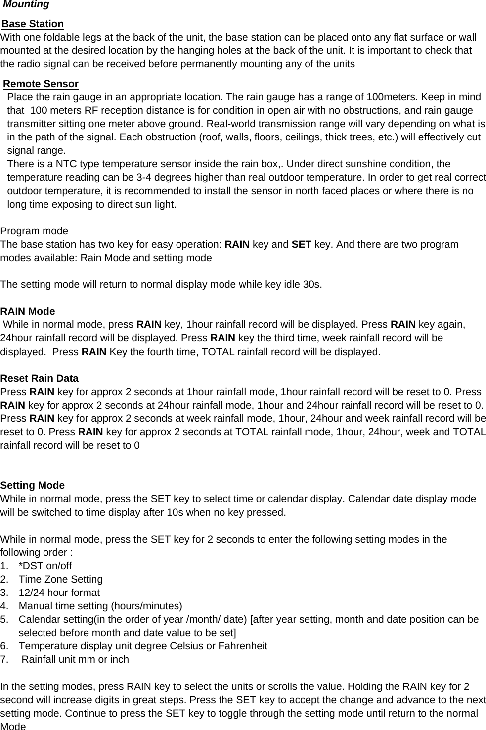    Mounting Base Station With one foldable legs at the back of the unit, the base station can be placed onto any flat surface or wall mounted at the desired location by the hanging holes at the back of the unit. It is important to check that the radio signal can be received before permanently mounting any of the units  Remote Sensor Place the rain gauge in an appropriate location. The rain gauge has a range of 100meters. Keep in mind that  100 meters RF reception distance is for condition in open air with no obstructions, and rain gauge transmitter sitting one meter above ground. Real-world transmission range will vary depending on what is in the path of the signal. Each obstruction (roof, walls, floors, ceilings, thick trees, etc.) will effectively cut signal range.  There is a NTC type temperature sensor inside the rain box,. Under direct sunshine condition, the temperature reading can be 3-4 degrees higher than real outdoor temperature. In order to get real correct outdoor temperature, it is recommended to install the sensor in north faced places or where there is no long time exposing to direct sun light.  Program mode The base station has two key for easy operation: RAIN key and SET key. And there are two program modes available: Rain Mode and setting mode  The setting mode will return to normal display mode while key idle 30s.  RAIN Mode  While in normal mode, press RAIN key, 1hour rainfall record will be displayed. Press RAIN key again, 24hour rainfall record will be displayed. Press RAIN key the third time, week rainfall record will be displayed.  Press RAIN Key the fourth time, TOTAL rainfall record will be displayed.  Reset Rain Data  Press RAIN key for approx 2 seconds at 1hour rainfall mode, 1hour rainfall record will be reset to 0. Press RAIN key for approx 2 seconds at 24hour rainfall mode, 1hour and 24hour rainfall record will be reset to 0. Press RAIN key for approx 2 seconds at week rainfall mode, 1hour, 24hour and week rainfall record will be reset to 0. Press RAIN key for approx 2 seconds at TOTAL rainfall mode, 1hour, 24hour, week and TOTAL rainfall record will be reset to 0   Setting Mode While in normal mode, press the SET key to select time or calendar display. Calendar date display mode will be switched to time display after 10s when no key pressed.   While in normal mode, press the SET key for 2 seconds to enter the following setting modes in the following order : 1. *DST on/off 2.  Time Zone Setting 3.  12/24 hour format 4.  Manual time setting (hours/minutes) 5.  Calendar setting(in the order of year /month/ date) [after year setting, month and date position can be selected before month and date value to be set] 6.  Temperature display unit degree Celsius or Fahrenheit 7.   Rainfall unit mm or inch  In the setting modes, press RAIN key to select the units or scrolls the value. Holding the RAIN key for 2 second will increase digits in great steps. Press the SET key to accept the change and advance to the next setting mode. Continue to press the SET key to toggle through the setting mode until return to the normal Mode 