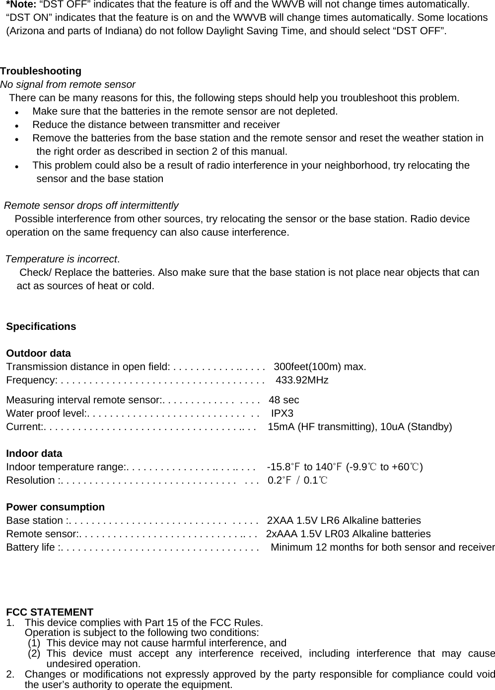    *Note: “DST OFF” indicates that the feature is off and the WWVB will not change times automatically. “DST ON” indicates that the feature is on and the WWVB will change times automatically. Some locations (Arizona and parts of Indiana) do not follow Daylight Saving Time, and should select “DST OFF”.   Troubleshooting No signal from remote sensor  There can be many reasons for this, the following steps should help you troubleshoot this problem. z Make sure that the batteries in the remote sensor are not depleted. z Reduce the distance between transmitter and receiver z Remove the batteries from the base station and the remote sensor and reset the weather station in the right order as described in section 2 of this manual. z This problem could also be a result of radio interference in your neighborhood, try relocating the sensor and the base station          Remote sensor drops off intermittently    Possible interference from other sources, try relocating the sensor or the base station. Radio device operation on the same frequency can also cause interference.  Temperature is incorrect.  Check/ Replace the batteries. Also make sure that the base station is not place near objects that can act as sources of heat or cold.    Specifications  Outdoor data Transmission distance in open field: . . . . . . . . . . . .. . . . .   300feet(100m) max.  Frequency: . . . . . . . . . . . . . . . . . . . . . . . . . . . . . . . . . . . .    433.92MHz  Measuring interval remote sensor:. . . . . . . . . . . . .  . . . .   48 sec Water proof level:. . . . . . . . . . . . . . . . . . . . . . . . . . . .  . .    IPX3 Current:. . . . . . . . . . . . . . . . . . . . . . . . . . . . . . . . . . .. . .    15mA (HF transmitting), 10uA (Standby)  Indoor data Indoor temperature range:. . . . . . . . . . . . . . . .. . . .. . . .    -15.8℉ to 140℉ (-9.9℃ to +60℃)  Resolution :. . . . . . . . . . . . . . . . . . . . . . . . . . . . . . .   . . .   0.2℉ / 0.1℃  Power consumption Base station :. . . . . . . . . . . . . . . . . . . . . . . . . . . .  . . . . .   2XAA 1.5V LR6 Alkaline batteries Remote sensor:. . . . . . . . . . . . . . . . . . . . . . . . . . . . .. . .   2xAAA 1.5V LR03 Alkaline batteries Battery life :. . . . . . . . . . . . . . . . . . . . . . . . . . . . . . . . . . .    Minimum 12 months for both sensor and receiver           FCC STATEMENT 1.  This device complies with Part 15 of the FCC Rules. Operation is subject to the following two conditions: (1)  This device may not cause harmful interference, and (2) This device must accept any interference received, including interference that may cause undesired operation. 2.  Changes or modifications not expressly approved by the party responsible for compliance could void the user’s authority to operate the equipment.  