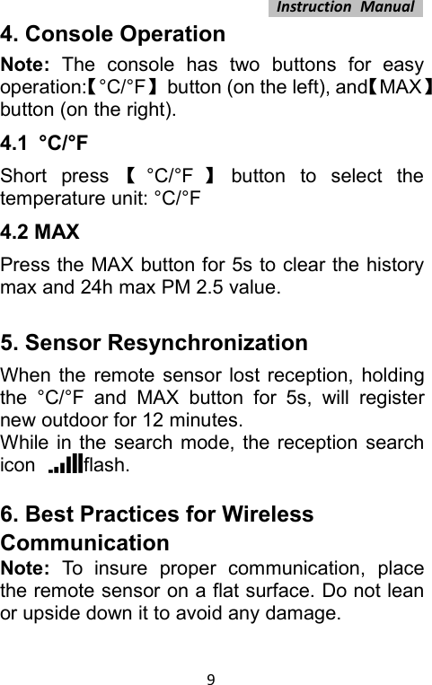 Instruction Manual94. Console OperationNote: The console has two buttons for easyoperation:【°C/°F】button (on the left), and【MAX】button (on the right).4.1 °C/°FShort press 【°C/°F 】button to select thetemperature unit: °C/°F4.2 MAXPress the MAX button for 5s to clear the historymax and 24h max PM 2.5 value.5. Sensor ResynchronizationWhen the remote sensor lost reception, holdingthe °C/°F and MAX button for 5s, will registernew outdoor for 12 minutes.While in the search mode, the reception searchicon flash.6. Best Practices for WirelessCommunicationNote: To insure proper communication, placethe remote sensor on a flat surface. Do not leanor upside down it to avoid any damage.