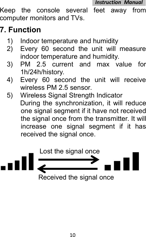 Instruction Manual10Keep the console several feet away fromcomputer monitors and TVs.7. Function1) Indoor temperature and humidity2) Every 60 second the unit will measureindoor temperature and humidity.3) PM 2.5 current and max value for1h/24h/history.4) Every 60 second the unit will receivewireless PM 2.5 sensor.5) Wireless Signal Strength IndicatorDuring the synchronization, it will reduceone signal segment if it have not receivedthe signal once from the transmitter. It willincrease one signal segment if it hasreceived the signal once.Lost the signal onceReceived the signal once