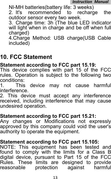 Instruction Manual13NI-MH batteries(battery life: 3 weeks)2. It&apos;s recommended to recharge theoutdoor sensor every two week.3. Charge time: 3h (The blue LED indicatorwill light when in charge and be off when fullcharged)4.Charge Method: USB charge(USB Cableincluded)10. FCC StatementStatement according to FCC part 15.19:This device complies with part 15 of the FCCrules. Operation is subject to the following twoconditions:1. This device may not cause harmfulinterference.2. This device must accept any interferencereceived, including interference that may causeundesired operation.Statement according to FCC part 15.21:Any changes or Modifications not expresslyapproved by this company could void the user&apos;sauthority to operate the equipment.Statement according to FCC part 15.105:NOTE: This equipment has been tested andfound to comply with the limits for a Class Bdigital device, pursuant to Part 15 of the FCCRules. These limits are designed to providereasonable protection against harmful