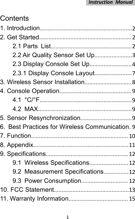 Instruction Manual1Contents1. Introduction...........................................................22. Get Started........................................................... 22.1 Parts List....................................................22.2 Air Quality Sensor Set Up........................32.3 Display Console Set Up...........................42.3.1 Display Console Layout........................73. Wireless Sensor Installation..............................84. Console Operation.............................................. 94.1 °C/°F...........................................................94.2 MAX............................................................95. Sensor Resynchronization.................................96. Best Practices for Wireless Communication.97. Function.............................................................. 108. Appendix.............................................................119. Specifications.....................................................129.1 Wireless Specifications.........................129.2 Measurement Specifications................129.3 Power Consumption.............................. 1210. FCC Statement................................................1311. Warranty Information...................................... 15