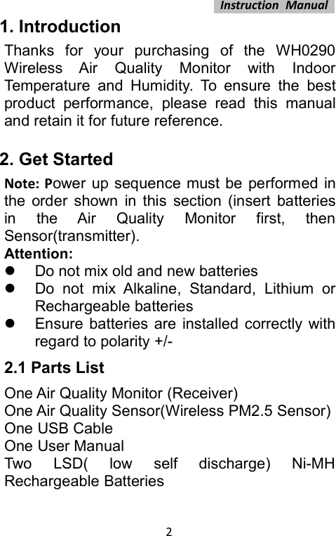 Instruction Manual21. IntroductionThanks for your purchasing of the WH0290Wireless Air Quality Monitor with IndoorTemperature and Humidity. To ensure the bestproduct performance, please read this manualand retain it for future reference.2. Get StartedNote: Power up sequence must be performed inthe order shown in this section (insert batteriesin the Air Quality Monitor first, thenSensor(transmitter).Attention:Do not mix old and new batteriesDo not mix Alkaline, Standard, Lithium orRechargeable batteriesEnsure batteries are installed correctly withregard to polarity +/-2.1 Parts ListOne Air Quality Monitor (Receiver)One Air Quality Sensor(Wireless PM2.5 Sensor)One USB CableOne User ManualTwo LSD( low self discharge) Ni-MHRechargeable Batteries