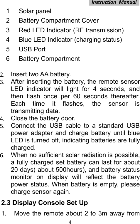 Instruction Manual41Solar panel2Battery Compartment Cover3Red LED Indicator (RF transmission)4Blue LED Indicator (charging status)5USB Port6Battery Compartment2. Insert two AA battery.3. After inserting the battery, the remote sensorLED indicator will light for 4 seconds, andthen flash once per 60 seconds thereafter.Each time it flashes, the sensor istransmitting data.4. Close the battery door.5. Connect the USB cable to a standard USBpower adapter and charge battery until blueLED is turned off, indicating batteries are fullycharged.6. When no sufficient solar radiation is possible,a fully charged set battery can last for about20 days( about 500hours), and battery statusmonitor on display will reflect the batterypower status. When battery is empty, pleasecharge sensor again.2.3 Display Console Set Up1. Move the remote about 2 to 3m away from