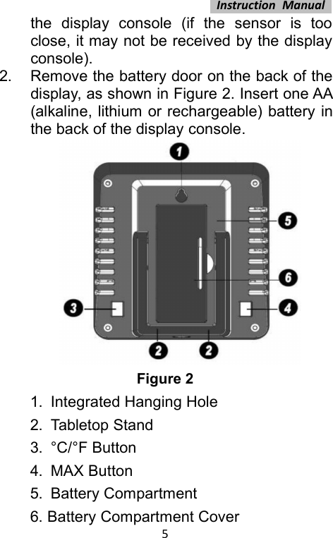 Instruction Manual5the display console (if the sensor is tooclose, it may not be received by the displayconsole).2. Remove the battery door on the back of thedisplay, as shown in Figure 2. Insert one AA(alkaline, lithium or rechargeable) battery inthe back of the display console.Figure 21. Integrated Hanging Hole2. Tabletop Stand3. °C/°F Button4. MAX Button5. Battery Compartment6. Battery Compartment Cover