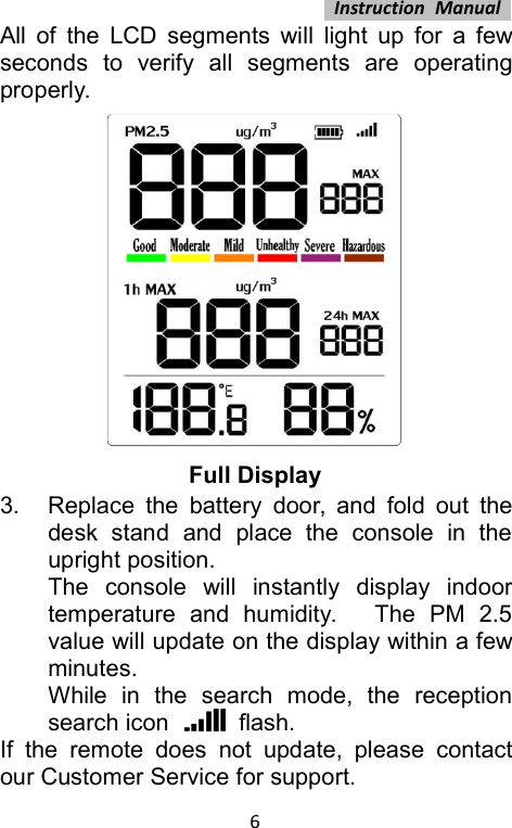 Instruction Manual6All of the LCD segments will light up for a fewseconds to verify all segments are operatingproperly.Full Display3. Replace the battery door, and fold out thedesk stand and place the console in theupright position.The console will instantly display indoortemperature and humidity. The PM 2.5value will update on the display within a fewminutes.While in the search mode, the receptionsearch icon flash.If the remote does not update, please contactour Customer Service for support.