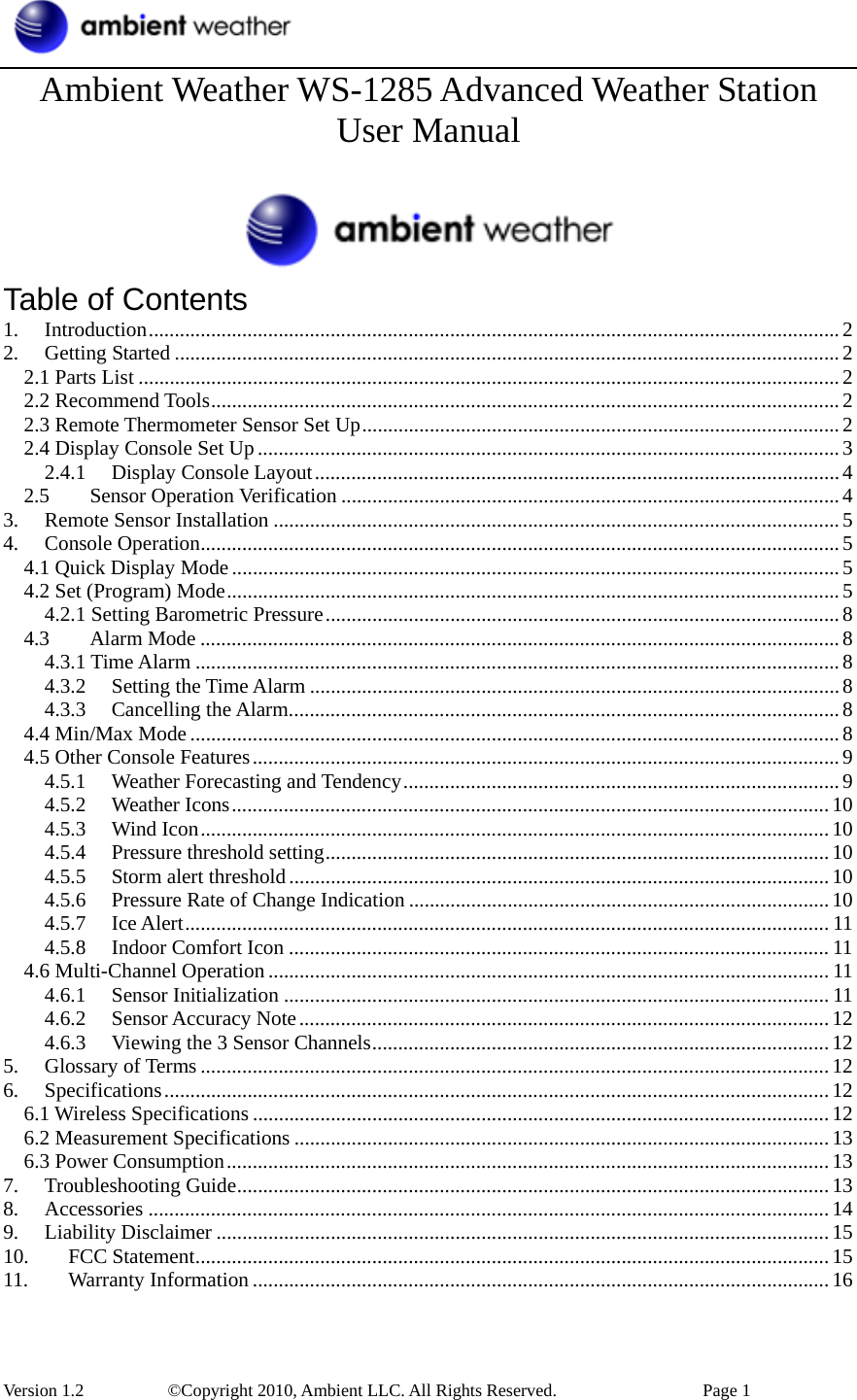  Version 1.2     ©Copyright 2010, Ambient LLC. All Rights Reserved.        Page 1 Ambient Weather WS-1285 Advanced Weather Station User Manual   Table of Contents 1. Introduction.....................................................................................................................................2 2. Getting Started ................................................................................................................................2 2.1 Parts List .......................................................................................................................................2 2.2 Recommend Tools.........................................................................................................................2 2.3 Remote Thermometer Sensor Set Up............................................................................................2 2.4 Display Console Set Up ................................................................................................................3 2.4.1 Display Console Layout.....................................................................................................4 2.5 Sensor Operation Verification ................................................................................................4 3. Remote Sensor Installation .............................................................................................................5 4. Console Operation...........................................................................................................................5 4.1 Quick Display Mode.....................................................................................................................5 4.2 Set (Program) Mode......................................................................................................................5 4.2.1 Setting Barometric Pressure...................................................................................................8 4.3 Alarm Mode ...........................................................................................................................8 4.3.1 Time Alarm ............................................................................................................................8 4.3.2 Setting the Time Alarm ......................................................................................................8 4.3.3 Cancelling the Alarm..........................................................................................................8 4.4 Min/Max Mode .............................................................................................................................8 4.5 Other Console Features.................................................................................................................9 4.5.1 Weather Forecasting and Tendency....................................................................................9 4.5.2 Weather Icons...................................................................................................................10 4.5.3 Wind Icon.........................................................................................................................10 4.5.4 Pressure threshold setting.................................................................................................10 4.5.5 Storm alert threshold........................................................................................................10 4.5.6 Pressure Rate of Change Indication .................................................................................10 4.5.7 Ice Alert............................................................................................................................ 11 4.5.8 Indoor Comfort Icon ........................................................................................................ 11 4.6 Multi-Channel Operation ............................................................................................................ 11 4.6.1 Sensor Initialization ......................................................................................................... 11 4.6.2 Sensor Accuracy Note......................................................................................................12 4.6.3 Viewing the 3 Sensor Channels........................................................................................12 5. Glossary of Terms .........................................................................................................................12 6. Specifications................................................................................................................................12 6.1 Wireless Specifications ...............................................................................................................12 6.2 Measurement Specifications .......................................................................................................13 6.3 Power Consumption....................................................................................................................13 7. Troubleshooting Guide..................................................................................................................13 8. Accessories ...................................................................................................................................14 9. Liability Disclaimer ......................................................................................................................15 10. FCC Statement..........................................................................................................................15 11. Warranty Information ...............................................................................................................16 