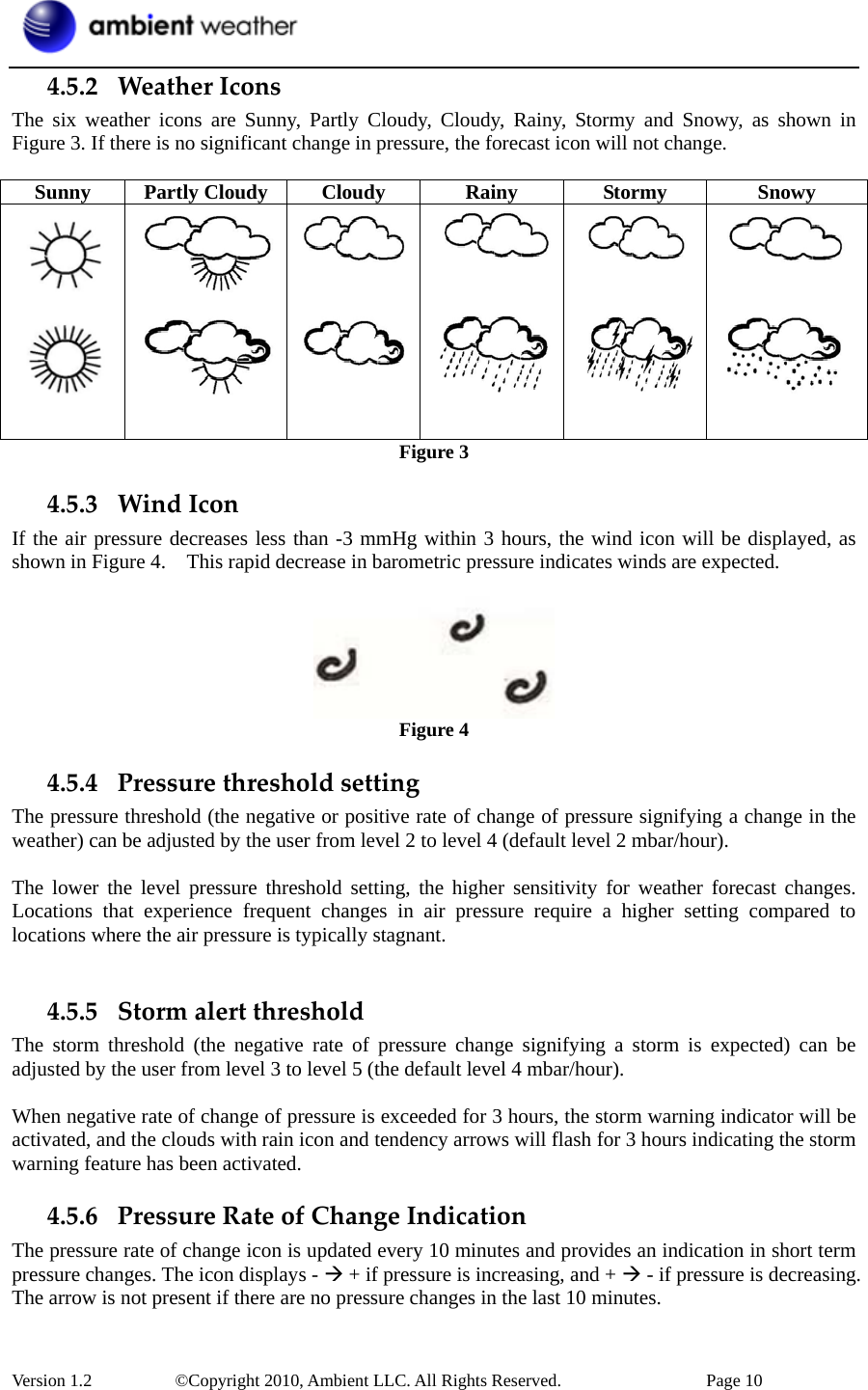  Version 1.2     ©Copyright 2010, Ambient LLC. All Rights Reserved.        Page 10 4.5.2 WeatherIconsThe six weather icons are Sunny, Partly Cloudy, Cloudy, Rainy, Stormy and Snowy, as shown in Figure 3. If there is no significant change in pressure, the forecast icon will not change.  Sunny Partly Cloudy Cloudy  Rainy  Stormy  Snowy            Figure 3 4.5.3 WindIconIf the air pressure decreases less than -3 mmHg within 3 hours, the wind icon will be displayed, as shown in Figure 4.    This rapid decrease in barometric pressure indicates winds are expected.   Figure 4 4.5.4 PressurethresholdsettingThe pressure threshold (the negative or positive rate of change of pressure signifying a change in the weather) can be adjusted by the user from level 2 to level 4 (default level 2 mbar/hour).    The lower the level pressure threshold setting, the higher sensitivity for weather forecast changes. Locations that experience frequent changes in air pressure require a higher setting compared to locations where the air pressure is typically stagnant.    4.5.5 StormalertthresholdThe storm threshold (the negative rate of pressure change signifying a storm is expected) can be adjusted by the user from level 3 to level 5 (the default level 4 mbar/hour).    When negative rate of change of pressure is exceeded for 3 hours, the storm warning indicator will be activated, and the clouds with rain icon and tendency arrows will flash for 3 hours indicating the storm warning feature has been activated. 4.5.6 PressureRateofChangeIndicationThe pressure rate of change icon is updated every 10 minutes and provides an indication in short term pressure changes. The icon displays - Æ + if pressure is increasing, and + Æ - if pressure is decreasing. The arrow is not present if there are no pressure changes in the last 10 minutes. 